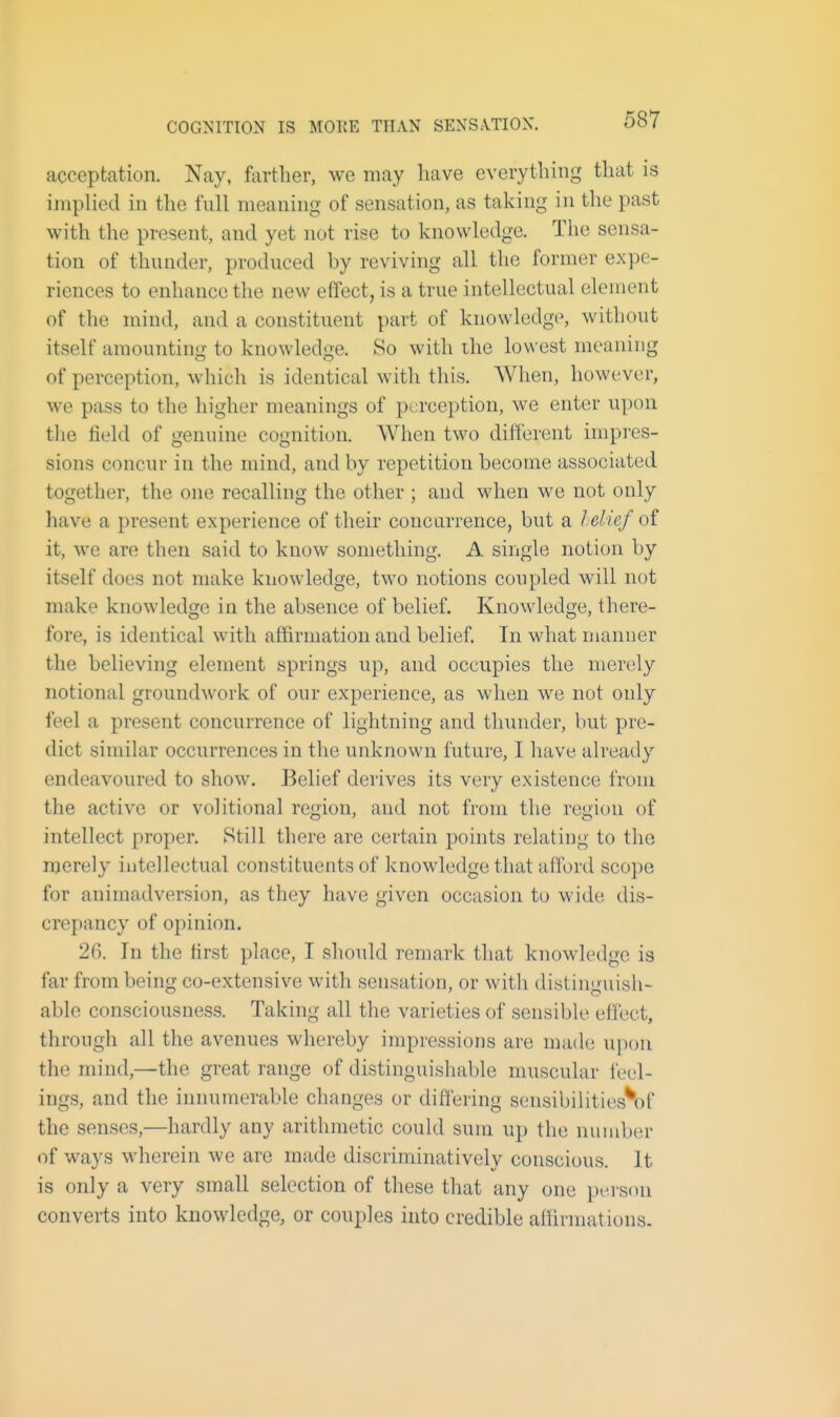 COGNITION IS MOEE THAN SENSATION. acceptation. Nay, fortlier, we may liave eveiytlung that is implied in the full meaning of sensation, as taking in the past with the present, and yet not rise to knowledge. The sensa- tion of thunder, produced by reviving all the former expe- riences to enhance the new effect, is a true intellectual element of the mind, and a constituent part of knowledge, without itself amounting to knowledge. So with the lowest meaning of perception, which is identical with this. When, however, we pass to the higher meanings of perception, we enter upon the field of genuine cognition. When two different impres- sions concur in the mind, and by repetition become associated together, the one recalling the other ; and when we not only have a present experience of their concurrence, but a lelief of it, we are then said to know something. A single notion by itself does not make knowledge, two notions coupled will not make knowledge in the absence of belief. Knowledge, there- fore, is identical with affirmation and belief In what manner the believing element springs up, and occupies the merely notional groundwork of our experience, as when we not only feel a present concurrence of lightning and thunder, but pre- dict similar occurrences in the unknown future, I have already endeavoured to show. Belief derives its very existence from the active or volitional region, and not from the region of intellect proper. Still there are certain points relating to the merely intellectual constituents of knowledge that afford scope for animadversion, as they have given occasion to wide dis- crepancy of opinion. 2(1 In the first place, I should remark that knowledge is far from being co-extensive with sensation, or with distinguish- able consciousness. Taking all the varieties of sensible efl'ect, through all the avenues whereby impressions are made upon the mind,—the great range of distinguishable muscular feel- ings, and the innumerable changes or differing sensibilities\)f the senses,—hardly any arithmetic could sum up the number of ways wherein we are made discriminatively conscious. It is only a very small selection of these that any one person converts into knowledge, or couples into credible affirmations.