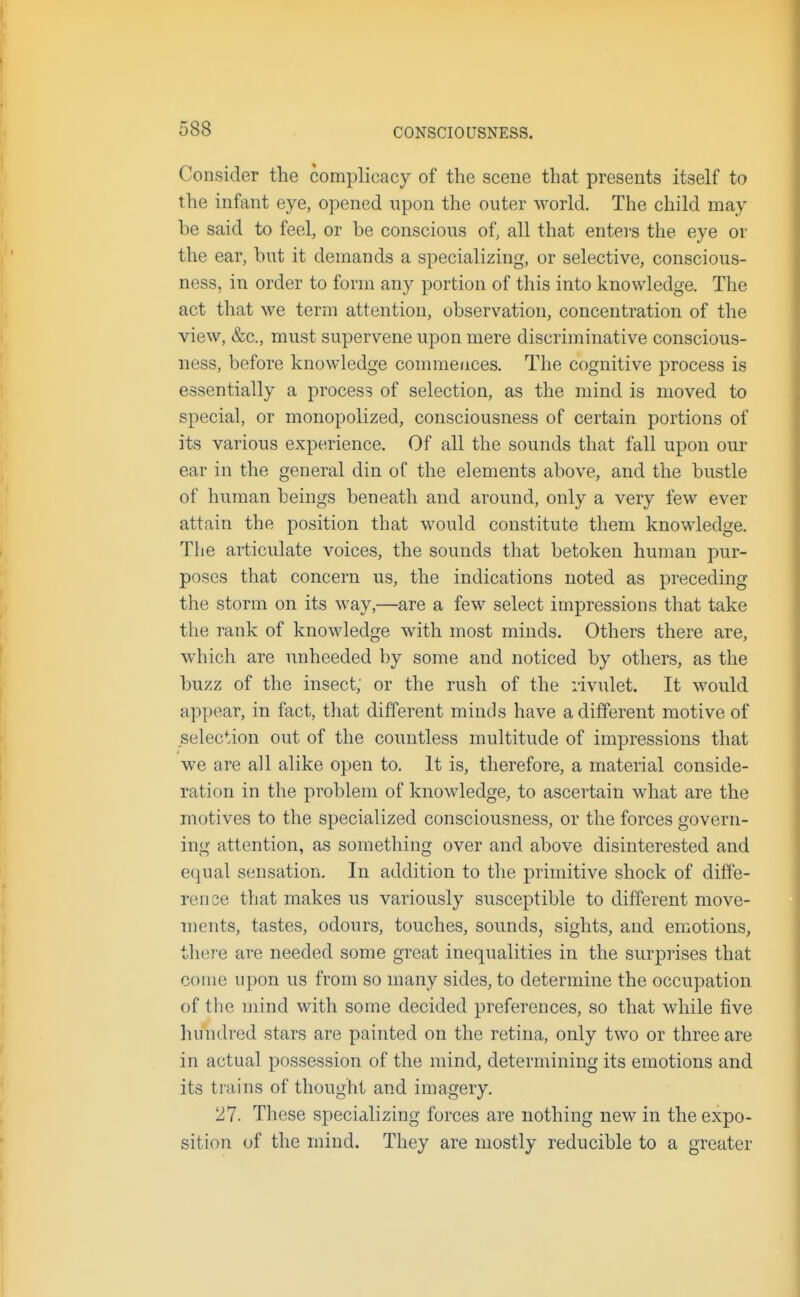 Consider the complicacy of the scene that presents itself to the infant eye, opened upon the outer world. The child may he said to feel, or be conscious of, all that enters the eye or the ear, but it demands a specializing, or selective, conscious- ness, in order to form any portion of this into knowledge. The act that we term attention, observation, concentration of the view, &c., must supervene upon mere discriminative conscious- ness, before knowledge commences. The cognitive process is essentially a process of selection, as the mind is moved to special, or monopolized, consciousness of certain portions of its various experience. Of all the sounds that fall upon our ear in the general din of the elements above, and the bustle of human beings beneath and around, only a very few ever attain the position that would constitute them knowledge. The articulate voices, the sounds that betoken human pur- poses that concern us, the indications noted as preceding the storm on its way,—are a few select impressions that take the rank of knowledge with most minds. Others there are, which are unheeded by some and noticed by others, as the buzz of the insect; or the rush of the rivulet. It would appear, in fact, that different minds have a different motive of selection out of the countless multitude of impressions that we are all alike open to. It is, therefore, a material conside- ration in the problem of knowledge, to ascertain what are the motives to the specialized consciousness, or the forces govern- ing attention, as something over and above disinterested and equal sensation. In addition to the primitive shock of diffe- rence that makes us variously susceptible to different move- ments, tastes, odours, touches, sounds, sights, and emotions, there are needed some great inequalities in the surprises that come upon us from so many sides, to determine the occupation of the mind with some decided preferences, so that while five hundred stars are painted on the retina, only two or three are in actual possession of the mind, determining its emotions and its trains of thought and imagery. 27. These specializing forces are nothing new in the expo- sition of the mind. They are mostly reducible to a greater