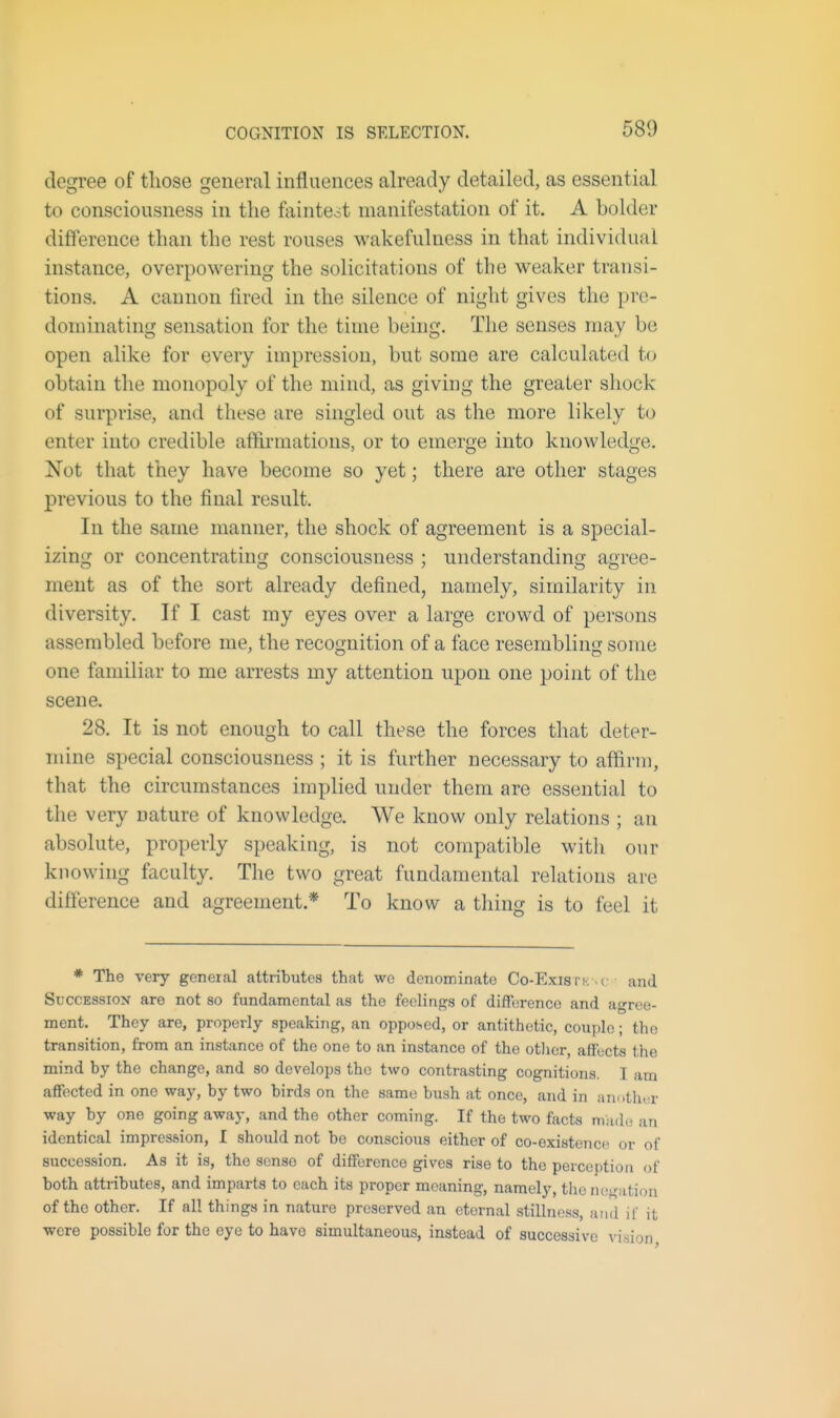 COGNITION IS SELECTION. degree of those general influences already detailed, as essential to consciousness in the fainteot manifestation of it. A bolder difference than the rest rouses wakefulness in that individual instance, overpowering the solicitations of the weaker transi- tions. A cannon tired in the silence of niglit gives the pre- dominating sensation for the time being. The senses may be open alike for every impression, but some are calculated to obtain the monopoly of the mind, as giving the greater shock of surprise, and these are singled out as the more likely to enter into credible aflftrmations, or to emerge into knowledge. Not that they have become so yet; there are other stages previous to the final result. In the same manner, the shock of agreement is a special- izing or concentrating consciousness ; understanding agree- ment as of the sort already defined, namely, similarity in diversity. If I cast my eyes over a large crowd of persons assembled before me, the recognition of a face resembling some one familiar to me arrests my attention upon one point of the scene. 28. It is not enough to call these the forces that deter- mine special consciousness ; it is further necessary to affirm, that the circumstances implied under them are essential to the very nature of knowledge. We know only relations ; an absolute, properly speaking, is not compatible with our knowing faculty. The two great fundamental relations are difference and agreement.* To know a thing is to feel it * The very general attributes that wo denominate Co-Exis fk . c and Succession are not so fundamental as the feelinf^s of difference and agree- ment. They are, properly speaking, an opposed, or antithetic, couple; the transition, from an instance of the one to an instance of the other, affects the mind by the change, and so develops the two contrasting cognitions. I am affected in one way, by two birds on the same bush at once, and in another way by one going away, and the other coming. If the two facts made an identical impression, I should not be conscious either of co-existence or of succession. As it is, the sense of difference gives rise to the perception of both attributes, and imparts to each its proper meaning, namely, the negation of the other. If all things in nature preserved an eternal stilInos.g, and if it were possible for the eye to have simultaneous, instead of successive vision