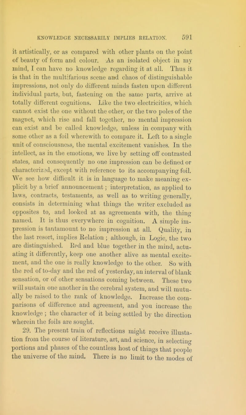 it artistically, or as compared with other plants on tlie point of beauty of form and colour. As an isolated object in my mind, I can have no knowledge regarding it at all. Thus it is that in the multifarious scene and chaos of distinguishable impressions, not only do different minds fasten upon different individual parts, but, fastening on the same parts, arrive at totally different cognitions. Like the two electricities, which cannot exist the one without the other, or the two poles of the maguet, which rise and fall together, no mental impression can exist and be called knowledge, unless in company with some other as a foil wherewith to compare it. Left to a single unit of consciousness, the mental excitement vanishes. In the intellect, as in the emotions, we live by setting off contrasted states, and consequently no one impression can be defined or characterizad, except with reference to its accompanying foil. AVe see how difficult it is in language to make meaning ex- plicit by a brief announcement; interpretation, as applied to laws, contracts, testaments, as well as to writing generally, consists in determining what things the writer excluded as opposites to, and looked at as agreements with, the thing named. It is thus everywhere in cognition. A simple im- pression is tantamount to no impression at all. Quality, in the last resort, implies Relation ; although, in Logic, the two are distinguished. lied and blue together in the mind, actu- ating it differently, keep one another alive as mental excite- ment, and the one is really knowledge to the other. So with the red of to-day and the red of yesterday, an interval of blank sensation, or of other sensations coming between. These two will sustain one another in the cerebral system, and will mutu- ally be raised to the rank of knowledge. Increase the com- parisons of difference and agreement, and yon increase the knowledge ; the character of it being settled by the direction wherein tlie foils are sought, 29. The present train of reflections might receive illusta- tion from the course of literature, art, and science, in selectin*' portions and phases of the countless host of things that people the universe of the mind. There is no limit to the modes of