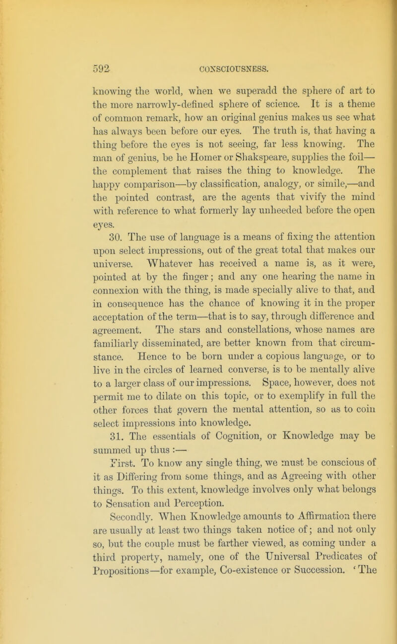 knowing the world, when we superadd the sphere of art to the more narrowly-defined sphere of science. It is a theme of common remark, how an original genius makes us see what has always been before our eyes. The truth is, that having a thing before the eyes is not seeing, far less knowing. The man of genius, be he Homer or Sliakspeare, supplies the foil— the complement that raises the thing to knowledge. The happy comparison—by classification, analogy, or simile,—and the pointed contrast, are the agents that vivify the mind with reference to what formerly lay unheeded before the open eyes. 30. The use of language is a means of fixing the attention upon select impressions, out of the great total that makes our universe. Whatever has received a name is, as it were, pointed at by the finger; and any one hearing the name in connexion with the thing, is made specially alive to that, and in consequence has the chance of knowing it in the proper acceptation of the term—that is to say, through difference and agreement. The stars and constellations, whose names are familiarly disseminated, are better known from that circum- stance. Hence to be born under a copious langunge, or to live in the circles of learned converse, is to be mentally alive to a larger class of our impressions. Space, however, does not permit me to dilate on this topic, or to exemplify in full the other forces that govern the mental attention, so as to coin select impressions into knowledge. 31. The essentials of Cognition, or Knowledge may be summed up thus :— First. To know any single thing, we must be conscious of it as Differing from some things, and as Agreeing with other things. To this extent, knowledge involves only what belongs to Sensation and Perception. Secondly. When Knowledge amounts to Affirmatiorx there are usually at least two things taken notice of; and not only so, but the couple must be farther viewed, as coming under a third property, namely, one of the Universal Predicates of Propositions—for example, Co-existence or Succession. ' The