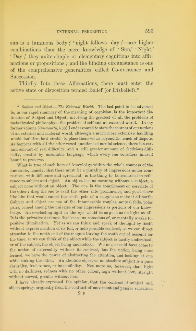 sun is a luminous body ;' * night follows day ;'—are higher combinations than the mere knowledge of ' Sun,' ' Night/ ' Day they unite simple or elementary cognitions into affir- mations or propositions ; and the binding circumstance is one of the comprehensive generalities called Co-existence and Succession. Thirdly, Into these Affirmations, there must enter the active state or disposition termed Belief (or Disbelief).* * Subject and Object.—The External World. The last point to be adverted to, in our nipid summary of the meaning of cognition, is the important dis- tinction of Subject and Object, involving the greatest of all the problems of metaphysical philosophy—the problem of self and an external world. In m\' former volume {Contiguity, § 38) I endeavoured to state thesources of our notions of an external and material world, although a much more extensive handling would doubtless be desirable to place those views beyond the reach of dispute. As happens with all the other vexed questions of mental science, there is a cer- tain amount of real difficulty, and a still greater amount of factitious diffi- culty, created by unsuitable language, which every one considers himself bound to preserve. What is true of each item of knowledge within the whole compass of the knowable, namely, that there must be a plurality of impressions under com- parison, with difference and agreement, is the thing to be remarked in refe- rence to subject and object. An object has no moaning without a subject, a subject none without an object. The one is the complement or correlate of tlie other ; drop the one to exalt the other into prominence, and you behave like him that would cancel the south pole of a magnet to make it all north. Subject and object are one of the innumerable couples, mutual foils, polar pairs, coined among the universe of our impressions as portions of our know- ledge. An everlasting light in the eye would be as good as no light at all. It is the privative darkness that keeps us conscious of, or mentally awake to, positive illumination. Yet as we can think and speak of the light by itseli', without express mention of its foil, or indispensable contrast, as we can direct attention to the north end of the magnet leaving the south out of account for the time, so we can think of the object while the subject is tacitly understood, or of the subject, the object being understood. We never could have come to the notion of exteraality without its contrast, but the notion being once formed, we have the power of abstracting the attention, and looking at one while sinking the other. An absolute obj(!ct or an absolute subject is a pure absurdity, irrelevance, or impossibility. Not more so, however, than light with no darkness, redness with no other colour, high without low, straight without curved, greater without less. I have already expressed the opinion, that the contrast of subject and object springs originally from the contrast of movement and passive sensation 2 p
