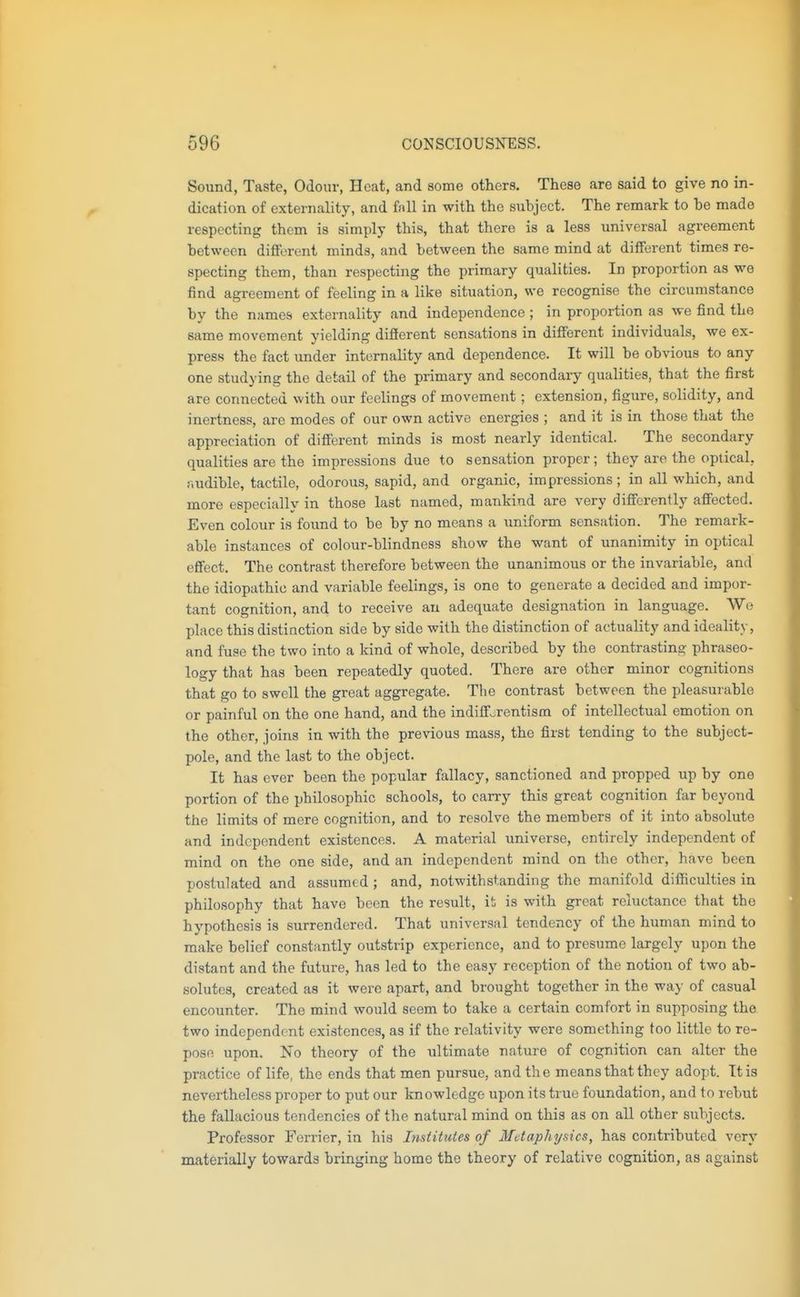 Sound, Taste, Odour, Heat, and some others. These are said to give no in- dication of externality, and fall in with the subject. The remark to be made respecting them is simply this, that there is a less universal agreement between different minds, and between the same mind at different times re- specting them, than respecting the primary qualities. In proportion as we find agreement of feeling in a like situation, we recognise the circumstance by the names externality and independence ; in proportion as we find the same movement yielding different sensations in different individuals, we ex- press the fact under internality and dependence. It will be obvious to any one studying the detail of the primary and secondary qualities, that the first are connected with our feelings of movement; extension, figure, solidity, and inertness, arc modes of our own active energies ; and it is in those that the appreciation of different minds is most nearly identical. The secondary qualities are the impressions due to sensation proper; they are the optical, r.udible, tactile, odorous, sapid, and organic, impressions ; in all which, and more especially in those last named, mankind are very differently affected. Even colour is found to be by no means a uniform sensation. The remark- able instances of colour-blindness show the want of unanimity in optical effect. The contrast therefore between the unanimous or the invariable, and the idiopathic and variable feelings, is one to generate a decided and impor- tant cognition, and to receive an adequate designation in language. We place this distinction side by side with the distinction of actuality and ideality, and fuse the two into a kind of whole, described by the contrasting phraseo- logy that has been repeatedly quoted. There are other minor cognitions that go to swell the great aggregate. The contrast between the pleasurable or painful on the one hand, and the indiff^rentism of intellectual emotion on the other, joins in with the previous mass, the first tending to the subject- pole, and the last to the object. It has ever been the popular fallacy, sanctioned and propped up by one portion of the philosophic schools, to carry this great cognition far beyond the limits of mere cognition, and to resolve the members of it into absolute and independent existences. A material universe, entirely independent of mind on the one side, and an independent mind on the other, have been postulated and assumed ; and, notwithstanding the manifold difficulties in philosophy that have been the result, it is with great reluctance that the hypothesis is surrendered. That universal tendency of the human mind to make belief constantly outstrip experience, and to presume largely upon the distant and the future, has led to the easy reception of the notion of two ab- solutes, created as it were apart, and brought together in the way of casual encounter. The mind would seem to take a certain comfort in supposing the. two independent existences, as if the relativity were something too little to re- pose upon. No theory of the ultimate nature of cognition can alter the practice of life, the ends that men pursue, and the means that they adopt. Ttis nevertheless proper to put our knowledge upon its true foundation, and to rebut the fallacious tendencies of the natural mind on this as on all other subjects. Professor Ferrier, in his Institutes of Metaphysics, has contributed very materially towards bringing home the theory of relative cognition, as against