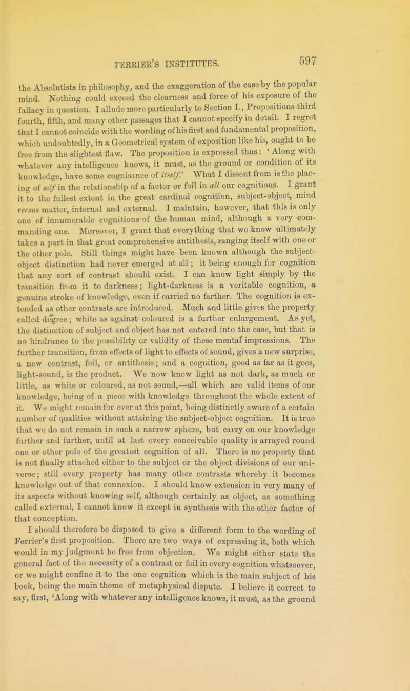 riiRlUEK'S INSTITUTES. the Absolutists in philosophy, and the exaggeration of the case by the popular mind. Nothing could exceed the clearness and force of his exposure of the fallacy in question. I allude more particularly to Section I., Propositions third fourth, fifth, and many other passages that I cannot specify in detail. I regret that I cannot coincide with the wording of his first and fundamental proposition, which undoubtedly, in a Geometrical system of exposition like his, ought to be free from the slightest flaw. The proposition is expressed thus: ' Along with whatever any intelligence knows, it must, as the ground or condition of its knowledge, have some cognisance of itself.' What I dissent from is the plac- ing of sclfxn the relationship of a factor or foil in all our cognitions. I grant it to the fullest extent in the great cardinal cognition, subject-object, mind rersus matter, internal and external. I maintain, however, that this is only one of innumerable cognitions of the human mind, although a very com- manding one. Moreover, I grant that everything that we know ultimately takes a part in that gn at comprehensive antithesis, ranging itself with one or the other pole. Still things might have been known although the subject- object distinction had never emerged at all; it being enough for cognition that any sort of contrast should exist. I can know light simply by the transition fr./m it to darkness; light-darkness is a veritable cognition, a genuine stroke of knowledge, even if carried no farther. The cognition is ex- tended as other contrasts are introduced. Much and little gives the property called decree; white as against coloured is a furtlier enlargement. As yet, the distinction of subject and object has not entered into the case, but that is no hindrance to the possibility or validity of these mentaf impressions. The further transition, from effects of light to effects of sound, gives a new surprise, a new contrast, foil, or antithesis; and a cognition, good as far as it goes, light-sound, is the product. We now know light as not dark, as much or little, as white or coloured, as not sound,—all which are valid items of our knowledge, being of a piece with knowledge throughout the whole extent of it. We might remain for ever at this point, being distinctly aware of a certain number of qualities without attaining the subject-object cognition. It is true that we do not remain in such a narrow sphere, but carry on our knowledge further and further, until at last every conceivable quality is arrayed round one or other pole of the greatest cognition of all. There is no property that is not finally attached either to the subject or the object divisions of our uni- verse; still every property has many other contrasts whereby it becomes knowledge out of that connexion. I should know extension in very many of its aspects without knowing self, although certainly as object, as something called external, I cannot know it except in synthesis with the other factor of that conception. I should tlierefore be disposed to give a different form to the wording of Ferrier's first proposition. There are two ways of expressing it, both which would in my judgment be free from objection. We might either state the general fact of the necessity of a contrast or foil in every cognition whatsoever, or we might confine it to the one cognition which is the main subject of his book, being the main theme of metaphysical dispute. I believe it correct to say, first, 'Along with whatever any intelligence knows, it must, as the ground