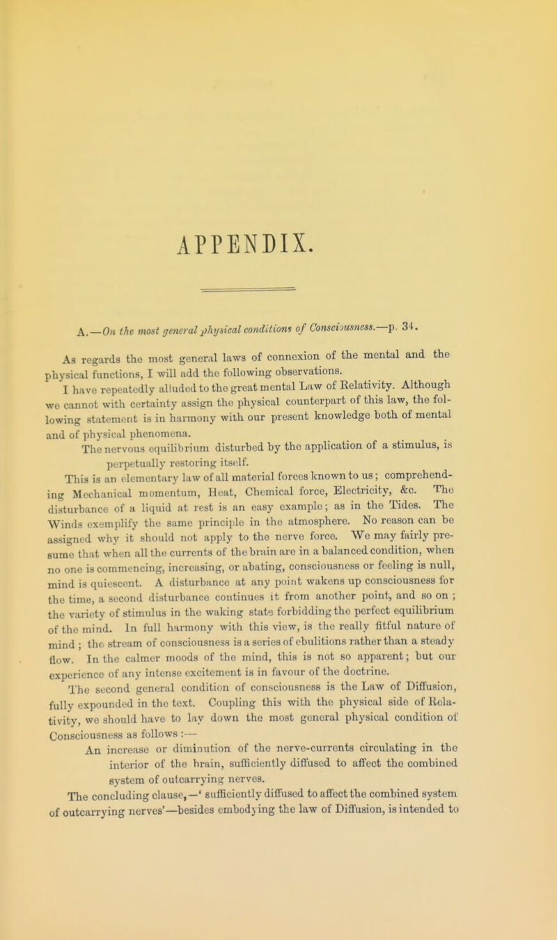 APPENDIX A.—0/i the most general j)hysical conditions of Consciousness.—t^. 34. As regards the most general laws of connexion of the mental and the physical functions, I will add the following observations. I have repeatedly alluded to the great mental Law of Relativity. Although we cannot with certainty assign the physical counterpart of this law, the fol- lowing statement is in harmony with our present knowledge both of mental and of physical phenomena. The nervous equilibrium disturbed by the application of a stimulus, is perpetually restoring itself. This is an elementary law of all material forces known to us; comprehend- ing Mechanical momentum, Heat, Chemical force, Electricity, &c. The disturbance of a liquid at rest is an easy example; as in the Tides. The Winds exemplify the same princijile in the atmosphere. No reason can be assigned why it should not apply to the nerve force. We may fairly pre- sume that when all tht; currents of the brain are in a balanced condition, when no one is commencing, increasing, or abating, consciousness or feeling is null, mind is quiescent. A disturbance at any point wakens up consciousness for the time, a second disturbance continues it from another point, and so on ; the variety of stimulus in the waking state forbidding the perfect equilibrium of the mind. In full hai-mony with this view, is the really fitful nature of mind ; the stream of consciousness isasericsof ebulitions rather than a steady flow. In the calmer moods of the mind, this is not so apparent; but our experience of any intense excitement is in favour of the doctrine. The second general condition of consciousness is the Law of Diffusion, fully expounded in the text. Coupling this with the physical side of Rela- tivity, we should have to lay down the most general physical condition of Consciousness as follows :— An increase or diminution of the nerve-currents circulating in the interior of the brain, sufficiently diffused to affect the combined system of outcarrying nerves. The concluding clause,—' sufficiently diffused to affect the combined system of outcarrying nerves'—besides embodying the law of Diffusion, is intended to