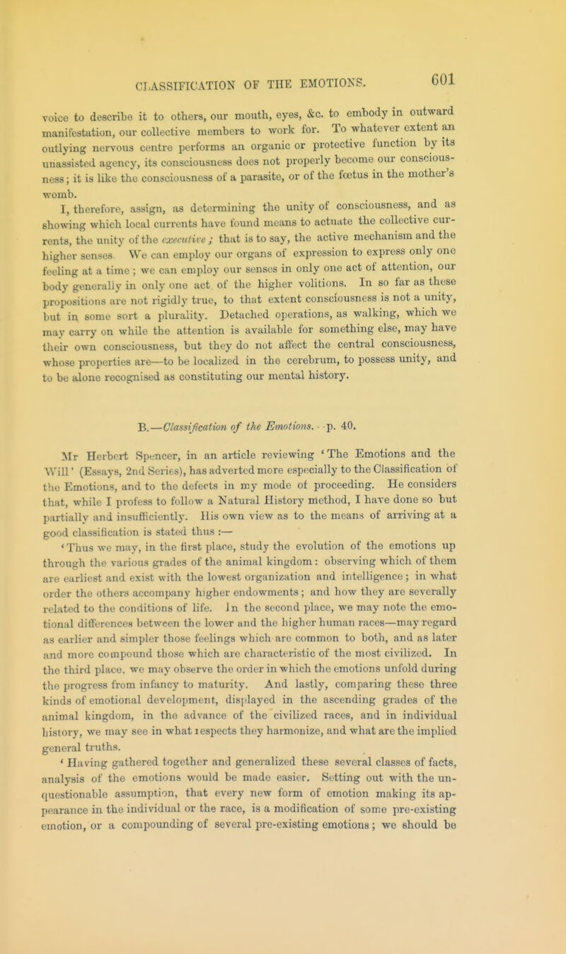 GOl voice to describe it to others, our mouth, eyes, &c. to embody in outward mauilcstation, our collective members to work for. To whatever extent an outlying nervous centre performs an organic or protective function by its unassisted agency, its consciousness does not properly become our conscious- ness ; it is like the consciousness of a parasite, or of the fcotus in the mother's womb. I, therefore, assign, as determining the unity of consciousness, and as showing which local currents have found means to actuate the collective cur- rents, the unity of the executive ; that is to say, the active mechanism and the higher senses. We can employ our organs of expression to express only one feeling at a time ; we can employ our senses in only one act of attention, our body generally in only one act of the higher volitions. In so far as these propositions are not rigidly true, to that extent consciousness is not a unity, but in some sort a plurality. Detached operations, as walking, which we may carry on while the attention is available for something else, may have tlieir own consciousness, but they do not affect the central consciousness, whose properties are—to be localized in the cerebrum, to possess unity, and to be alone recognised as constituting our mental history. B.—Classificaiion of the Emotions. - p. 40. Mr Herbert Spencer, in an article reviewing ' The Emotions and the Will' (Essays, 2iid Series), has adverted more especially to the Classification of the Emotions, and to the defects in my mode of proceeding. He considers that, while I profess to follow a Natural History method, I have done so but partially and insviflicicntly. His own view as to the means of arriving at a good classification is .stated thus :— ' Thus we may, in the first place, study the evolution of the emotions up through the various grades of the animal kingdom : observing which of them are earliest and exist with the lowest organization and intelligence; in what order the others accompany higher endowments; and how they are severally related to the conditions of life, in the second place, we may note the emo- tional diS'erences between the lower and the higher human races—may regard as earlier and simpler those feelings which arc common to both, and as later and more compound those which are characteristic of the most civilized. In the thii d place, we may observe the order in which the emotions unfold during the progress from infancy to maturity. And lastly, comparing these three kinds of emotional development, displayed in the ascending grades of the animal kingdom, in the advance of the civilized races, and in individual history, we may see in what lespects they harmonize, and what are the implied general truths. ' Having gathered together and generalized these several classes of facts, analysis of the emotions would be made easier. Setting out with the un- questionable assumption, that every new form of emotion making its ap- pearance in the individual or the race, is a modification of some pre-existing emotion, or a compounding of several pre-existing emotions ; we should be