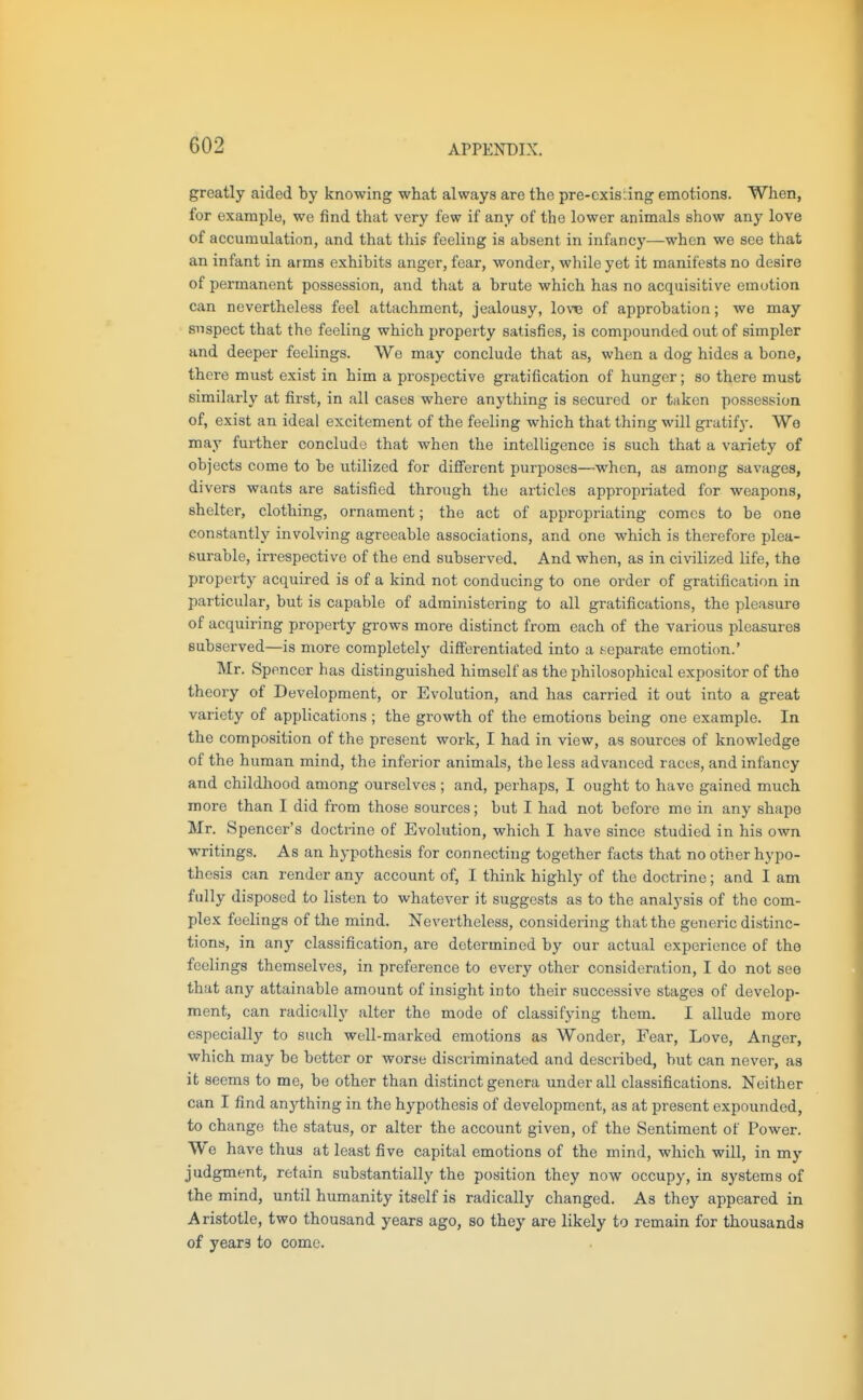 greatly aided by knowing what always are the pre-oxisiing emotions. When, for example, we find that very few if any of the lower animals show any love of accumulation, and that this feeling is absent in infancj'—when we see that an infant in arms exhibits anger, fear, wonder, while yet it manifests no desire of permanent possession, and that a brute which has no acquisitive emotion can nevertheless feel attachment, jealousy, low of approbation; we may suspect that the feeling which property satisfies, is compounded out of simpler and deeper feelings. We may conclude that as, when a dog hides a bone, there must exist in him a prospective gratification of hunger; so there must similarly at first, in all cases where anything is secured or taken possession of, exist an ideal excitement of the feeling which that thing will gratify. Wo may further conclude that when the intelligence is such that a variety of objects come to be utilized for difi'erent purposes—when, as among savages, divers wants are satisfied through the articles appropriated for weapons, shelter, clothing, ornament; the act of appropriating comes to be one constantly involving agreeable associations, and one which is therefore plea- surable, irrespective of the end subserved. And when, as in civilized life, the property acquired is of a kind not conducing to one order of gratification in particular, but is capable of administering to all gratifications, the pleasure of acquiring property grows more distinct from each of the various pleasures subserved—is more completely differentiated into a separate emotion.' Mr. Spencer has distinguished himself as the philosophical expositor of the theory of Development, or Evolution, and has carried it out into a great variety of applications ; the growth of the emotions being one example. In the composition of the present work, I had in view, as sources of knowledge of the human mind, the inferior animals, the less advanced races, and infancy and childliood among ourselves ; and, perhaps, I ought to have gained much more than I did from those sources; but I had not before me in any shape Mr. Spencer's doctrine of Evolution, which I have since studied in his own writings. As an hypothesis for connecting together facts that no other hypo- thesis can render any account of, I think highly of the doctrine; and I am fully disposed to listen to whatever it suggests as to the analysis of the com- plex feelings of the mind. Nevertheless, considering that the generic distinc- tions, in any classification, are determined by our actual experience of tho feelings themselves, in preference to every other consideration, I do not see that any attainable amount of insight into their successive stages of develop- ment, can radically alter the mode of classifying them. I allude more especially to such well-marked emotions as Wonder, Fear, Love, Anger, which may be better or worse discriminated and described, but can never, as it seems to me, be other than distinct genera under all classifications. Neither can I find anything in the hypothesis of development, as at present expounded, to change the status, or alter the account given, of the Sentiment of Power. We have thus at least five capital emotions of the mind, which will, in my judgment, retain substantially the position they now occupy, in systems of the mind, until humanity itself is radically changed. As they appeared in Aristotle, two thousand years ago, so they are likely to remain for thousands of yeara to come.