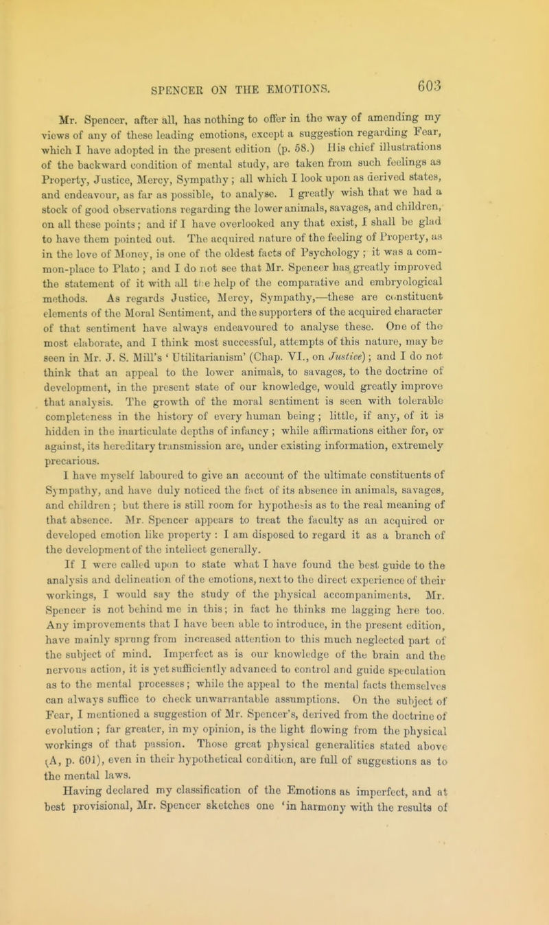 SPENCER ON THE EMOTIONS, Mr. Spencer, after all, has nothing to offer in the way of amending my views of any of these leading emotions, except a suggestion regarding Fear, which I have adopted in the present edition (p. 68.) His chief illustrations of the backward condition of mental study, are taken from such feelings as Property, Justice, Mercy, Sympathy ; all which I look upon as derived states, and endeavour, as far as possible, to analyse. 1 greatly wish that we had a stock of good observations regarding the lower animals, savages, and children, on all these points; and if I have overlooked any that exist, I shall be glad to have them pointed out. The acquired nature of the feeling of I'roperty, as in the love of Money, is one of the oldest facts of Psychology ; it was a com- mon-place to Plato ; and I do not see that Mr. Spencer has greatly improved the statement of it with all tl:e help of the comparative and embryological methods. As regards Justice, Mercy, Sympathy,—these are c(.nstitucnt elements of the Moral Sentiment, and the supporters of the acquired character of that sentiment have always endeavoured to analyse these. One of the most elaborate, and I think most successful, attempts of this nature, may be Been in Mr. J. S. Mill's ' Utilitarianism' (Chap. VI., on Justice); and J do not think that an appeal to the lower animals, to savages, to the doctrine of development, in the present state of our knowledge, would greatly improve that analysis. The growth of the moral sentiment is seen with tolerable completeness in the history of every human being; little, if any, of it is hidden in the inarticulate depths of infancy ; while afhrmations either for, or against, its hereditary transmission are, under existing information, extremely precarious. 1 have myself laboured to give an accoimt of the ultimate constituents of Sympathy, and have duly noticed the fact of its absence in animals, savages, and children ; but there is still room for hypothesis as to the real meaning of that absence. Mr. Spencer appears to treat the faculty as an acquired or developed emotion like property : I am disposed to regard it as a branch of the development of the intellect generally. If I were calk d updn to state what I have found the best guide to the analysis and delineation of the emotions, next to the direct experience of their workings, I would say the study of the physical accompaniments. Mr. Spencer is not behind me in this; in fact he thinks me lagging here too. Any improvements that I have been able to introduce, in the present edition, have mainly sprung from inereased attention to this much neglected part of the subject of mind. Imperfect as is our knowledge of thu brain and the nervous action, it is yet sufiBciently advanced to control and guide speculation as to the mental processes; while the appeal to the mental facts themselves can always suffice to check unwarrantable assumptions. On the subject of Fear, I mentioned a suggestion of Mr. Spencer's, derived from the doctrine of evolution ; far greater, in my opinion, is the light flowing from the physical workings of that passion. Those great physical generalities stated above ^A, p. 601), even in their hypothetical condition, are full of suggestions as to the mental laws. Having declared my classification of the Emotions as imperfect, and at best provisional, Mr. Spencer sketches one 'in harmony with the results of