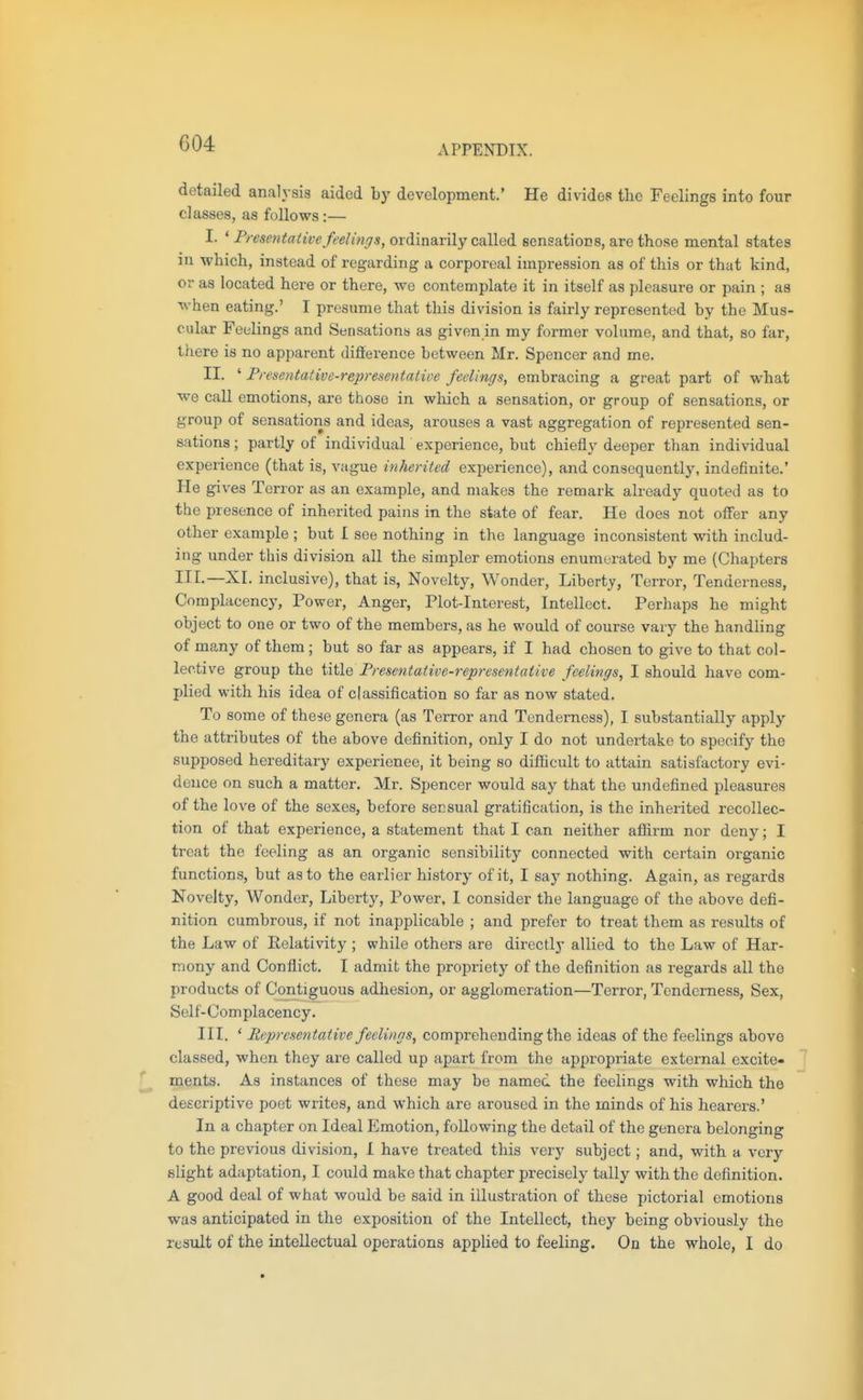 APPENDIX. detailed analysis aided by development.' He divides tlic Feelings into four classes, as follows:— I. ' F/ esentaiive feelinr^s, OTi'mavily called sensations, are those mental states in -which, instead of regarding a corporeal impression as of this or that kind, or as located here or there, we contemplate it in itself as pleasure or pain ; as ■^vhen eating.' I presume that this division is fairly represented by the Mus- cular Feelings and Sensations as given in my former volume, and that, so far, there is no apparent difterence between Mr. Spencer and me. II. ' Presentative-representaiiee feelings, embracing a great part of what we call emotions, are those in which a sensation, or group of sensations, or group of sensations and ideas, arouses a vast aggregation of represented sen- sations ; partly of individual experience, but chiefly deeper than individual experience (that is, vague inherited experience), and consequently, indefinite.' He gives Terror as an example, and makes the remark already quoted as to the presence of inherited pains in the state of fear. He does not offer any other example ; but I see nothing in the language inconsistent with includ- ing under this division all the simpler emotions enumerated by me (Chapters III.—XI. inclusive), that is. Novelty, Wonder, Liberty, Terror, Tenderness, Complacenc}', Power, Anger, Plot-Interest, Intellect. Perhaps he might object to one or two of the members, as he would of course vary the handling of many of them; but so far as appears, if I had chosen to give to that col- lective group the title Fresentative-representative feelings, I should have com- plied with his idea of classification so far as now stated. To some of these genera (as Terror and Tenderness), I substantially apply the attributes of the above definition, only I do not undertake to specify the supposed hereditary experienee, it being so difiicult to attain satisfactory evi- dence on such a matter. Mr. Spencer would say that the undefined pleasures of the love of the sexes, before secsual gratification, is the inherited recollec- tion of that experience, a statement that I can neither affirm nor deny; I treat the feeling as an organic sensibility connected with certain organic functions, but as to the earlier history of it, I say nothing. Again, as regards Novelty, Wonder, Liberty, Power, I consider the language of the above defi- nition cumbrous, if not inapplicable ; and prefer to treat them as results of the Law of Pelativity ; while others are directly allied to the Law of Har- mony and Conflict. I admit the propriety of the definition as regards all the products of Contiguous adhesion, or agglomeration—Terror, Tenderness, Sex, Self-Complacency. III. ' Representative feelings, comprehending the ideas of the feelings above classed, when they are called up apart from the appropriate external excite- ments. As instances of these may be named the feelings with which the descriptive poet writes, and which are aroused in the minds of his hearers.' In a chapter on Ideal Emotion, following the detail of the genera belonging to the previous division, I have treated this very subject; and, with a very slight adaptation, I could make that chapter precisely tally with the definition. A good deal of what would be said in illustration of these pictorial emotions was anticipated in the exposition of the Intellect, they being obviously the result of the intellectual operations applied to feeling. On the whole, I do