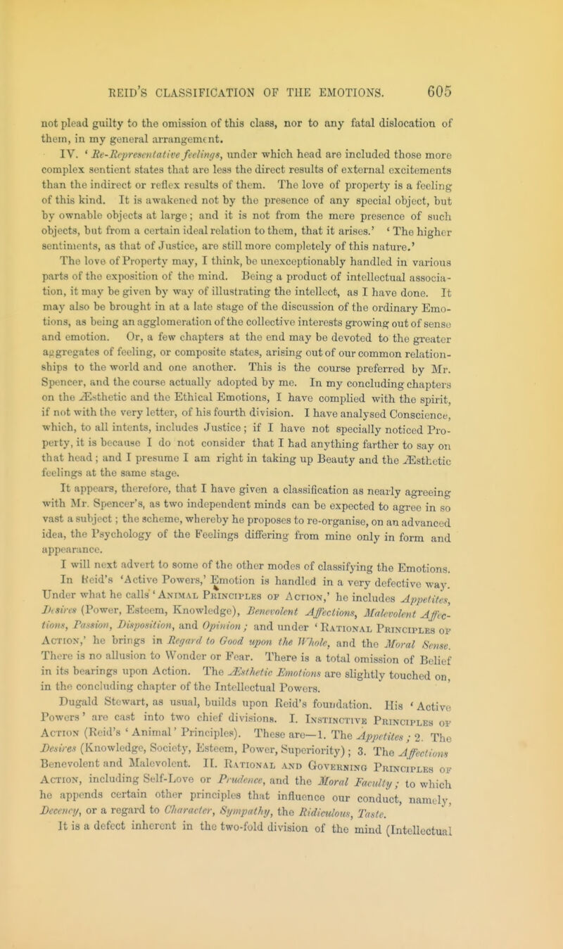 not plead guilty to the omission of this class, nor to any fatal dislocation of them, in my general arrangement. IV. ' Re-Representative feelings, under -which head are included those more complex sentient states that are less the direct results of external excitements than the indirect or reflex results of them. The love of property is a feeling of this kind. It is awakened not by the presence of any special object, but by ownable objects at large; and it is not from the mere presence of such objects, but from a certain ideal relation to them, that it arises.' ' The higher sentiments, as that of Justice, are still more completely of this nature.' The love of Property may, I think, be unexcoptionably handled in various parts of the exposition of the mind. Being a product of intellectual associa- tion, it may be given by way of illustrating the intellect, as I have done. It may also be brought in at a late stage of the discussion of the ordinary Emo- tions, as being an agglomeration of the collective interests growing out of sense and emotion. Or, a few chapters at the end may be devoted to the greater aggregates of feeling, or composite states, arising out of our common relation- ships to the world and one another. This is the course preferred by Mr. Spencer, and the course actually adopted by me. In my concluding chapters on the Esthetic and the Ethical Emotions, I have complied with the spirit, if not with the very letter, of his fourth division. I have analysed Conscience, which, to all intents, includes Justice ; if I have not specially noticed Pro- perty, it is because I do not consider that I had anything farther to say on that head ; and I presume I am right in taking up Beauty and the iEsthetic feelings at the same stage. It appears, therefore, that I have given a classification as nearly agreeing with Mr. Spencer's, as two independent minds can be expected to agree in so vast a subject; the scheme, whereby he proposes to re-organise, on an advanced idea, the I'syehology of the B'eelings diflFering from mine only in form and appear.ince. I will next advert to some of the other modes of classifying the Emotions. In Heid's 'Active Powers,' Emotion is handled in a very defective way. Under what he calls 'Animal PKiNcirLEs of Action,' he includes Appetites Jhsins (Power, Esteem, Knowledge), Benevolent Affections, Malevolent Affec- tions, Passion, Disposition, and Opinion; and under 'Eational Principles oi' Action,' he brings in Regard to Good upon the Whole, and the Moral Sense. There is no allusion to Wonder or Fear. There is a total omission of Belief in its bearings upon Action. The JEsfhetic Emotiom are slightly touched on in the concluding chapter of the Intellectual Powers. Dugald Stewart, as usual, builds upon Reid's foundation. His ' Active Powers' are cast into two chief divisions. I. Instinctivb Principles of Action (Reid's ' Animal' Principles). These are—1. The Appetites ; 2. The Besires (Knowledge, Society, Esteem, Power, Superiority) ; 3. The Affections Benevolent and Malevolent. II. Rational and Governing Principles of Action, including Self-Love or Prudence, and the Moral Faculty; to which he appends certain other principles that influence our conduct, namely. Decency, or a regard to Character, Sympathy, the Ridiculous, Taste. It is a defect inherent in the two-fold division of the mind (Intellectual