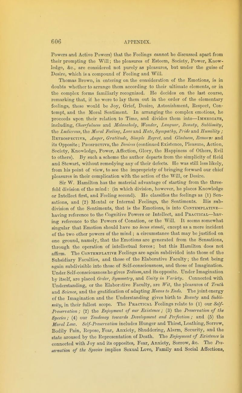 Powers and Active Powers) that the Feelings cannot be discussed apart from their prompting the Will; the pleasures of Esteem, Society, Power, Know- ledge, &c., are considered not purely as pleasures, but under the guise of Desire, which is a compound of Feeling and Will. Thomas Brown, in entering on the consideration of the Emotions, is in doubts whether to arrange them according to their ultimate elements, or in the complex forms familiarly recogni^.ed. He decides on the last course, remarking that, if he were to lay them out in the order of the elementary feelings, these would be Joy, Grief, Desire, Astonishment, Eespect, Con- tempt, and the Moral Sentiment. In arranging the complex emotions, he proceeds upon their relation to Time, and divides them into—Immediate, including. Cheerfulness and Melancholy, Wonder, Languor, Beauty, Suhlimity, the Ludicrous, the Moral Feeling, Love and Hate, Sympathy, Pride and Humility ; Retrospective, Anger, Gratitude, Simple Regret, and Gladness, Remorse and its Opposite ; Phospective, the Desires (continued Existence, Pleasuie, Action, Society, Knowledge, Power, Affection, Glory, the Happiness of Others, Evil to others). B}' such a scheme the author departs from the simplicity of Reid and Stewart, without remedying any of their defects. Ee was still less likely, from his point of view, to see the impropriety of bringing forward our chief pleasures in their complication with the action of the Will, or Desire. Sir W. Hamilton has the material advantage of starting from the three- fold division of the mind: (in which division, however, he places Knowledge or Intellect first, and Feeling second). He classifies the feelings as (1) Sen- sations, and (2) Mental or Internal Feelings, the Sentiments. His sub- division of the Sentiments, that is the Emotions, is into Contemplative— having reference to the Cognitive Powers or Intellect, and Practical—hav- ing reference to the Powers of Conation, or the Will. It seems somewhat singular that Emotion should have no locus standi, except as a mere incident of the two other powers of the mind ; a circumstance that may be justified on one ground, namely, that the Emotions are generated from the Sensations, through the operation of intellectual forces; but this Hamilton does not affirm. The Contemplative Feelings are again subdivided into those of the Subsidiary Faculties, and those of the Elaborative Faculty; the first being again subdivisible into those of Self-consciousness, and those of Imagination. Under Self-consciousness he gives Tedium, and its opposite. Under Imagination by itself, are placed Order, Symmetry, and Unity in Variety. Connected with Understanding, or the Elaborative Faculty, are Wit, the pleasures of Truth and Science, and the gratification of adapting Means to Ends. The joint energy of the Imagination and the Understanding gives birth to Beauty and /SwJ/t- wjtY?/, in their fullest scope. The Practical Feelings relate to (1) out Self- Freservation ; (2) the Enjoyment of our Existence ; (3) the Freservation of the Species; (4) our Tendency towards Development and Perfection; and (5) the Moral Law. Self-Preservation includes Hunger and Thirst, Loathing, Sorrow, Bodily Pain, Repose, Fear, Anxiety, Shuddering, Alarm, Security, and the state aroused by the Representation of Death. The Enjoyment of Existence is connected with Joy and its opposites. Fear, Anxiety, Sorrow, &c. The Pre- servation of the Species implies Sexual Love, Family and Social Affections,