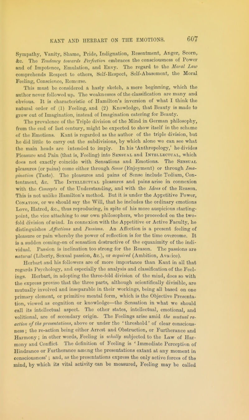KANT AND IIERBART ON THE EMOTIONS. Sympathy, Vanity, Shame, Pride, Indignation, Resentment, Anger, Scorn, &c. Tho Tendency totvards Ferfcction embraces the consciousness of Power and of Impotence, Emuhition, and Envy. The regard to the Moral Law comprehends Respect to others, Self-Respect, Solf-Abasoment, the Moral Feeling, Conscience, Remorse. This must be considered a hasty sketch, a mere beginning, which the authornever foUowtid up. Tho weaknesses of the classification are many and obvious. It is characteristic of Hamilton's inversion of what I think the natural order of (1) Feeling, and (2) Knowledge, that Beauty is made to grow out of Imagination, instead of Imagination catering for Beauty. The prevalence of the Triple division of the Mind in German philosophy, from the end of last century, might be expected to show itself in the scheme of the Emotions. Kant is regarded as the author of the triple division, but he did little to carry out the subdivisions, by which alone we can see what the main heads are intended to imply. In his'Anthropology,' he divides Pleasure and Pain (that is, Feeling) into Sensual and Intellectual, which does not exactly coincide with Sensations and Emotions. The Sensual pleasures (or pains) come either through Sense (Enjoyment) or through Ima- gination (Taste). The pleasures and pains of Sense include Tedium, Con- tentment, &c. The Intellectual pleasures and pains arise in connexion •with the Concepts of the Understanding, and with the Ideas of the Reason. This is not unlike Hamilton's method. But it is under the Appetitive Power, Conation, or we should say the Will, that he includes the ordinary emotions Love, Hatred, &c., thus reproducing, in spite of his more auspicious starting- point, the vice attaching to our own philosophers, who proceeded on the two- fold division of mind. In connexion with the Appetitive or Active Faculty, he distinguishes Affections and Passions. An Affection is a present feeling of pleasure or pain whereby the power of reflection is for the time overcome. It is a sudden coming-on of sensation destructive of the equanimity of the indi- vidual. Passion is inclination too strong for the Reason. The passions are natural (Liberty, Sexual passion, &c.), or acquired (Ambition, Avaiicc). Herbart and his followers are of more importance than Kant in all that regards Psychology, and especially the analysis and classification of the Feel- ings. Herbart, in adopting the three-fold division of the mind, does so with the express proviso that the three parts, although scientifically divisible, are mutually involved and inseparable in their workings, being all based on one primary element, or primitive mental form, which is the Objective Presenta- tion, viewed as cognition or knowledge—tho Sensation in what we should call its intellectual aspect. The other states, intellectual, emotional, and volitional, are of secondary origin. The Feelings arise amid the mutual re- action of the presentations, ixhova ov under tho 'threshold' of clear conscious- ness ; the re-action being either Arrest and Obstruction, or Furtherance and Harmony ; in other words. Feeling is wholly subjected to the Law of Har- mony and Conflict. The definition of Feeling is ' Immediate Perceptiim of Hindrance or Furtherance among the presentations extant at any moment in consciousness' ; and, as the presentations express the only active forces of the mind, by which its vital activity can be measured, Feeling may be called