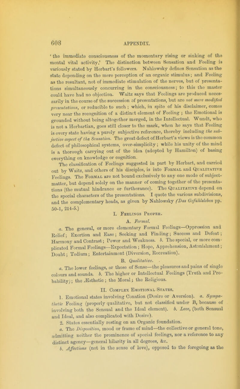 * the immediate consciousnesa of the momentary rising or sinking of the mental vital activity.' The distinction between Sensation and Feeling ia variously stated by Herbart's followers. Nahlowsky defines Sensation as the state depending on the mere perception of an organic stimulus; and Feeling as the resultant, not of immediate stimulation of the nerves, but of presenta- tions simultaneously concurring in the consciousness; to this the master could have had no objection. Waitz says that Feelings are produced neces- sarily in the course of the succession of presentations, but are not mere modified presentations, or reducible to such ; which, in spite of his disclaimer, comes very near the recognition of a distinct element of Feeling ; the Emotional is grounded without being altogether merged, in the Intellectual. Wundt, who is not a Herbartian, goes still closer to the mark, when he says that Feeling is every state having a purely subjective reference, thereby including the sub- jective aspect of the, Sensation. The great defect of Herbart's views is the common defect of philosophical systems, over-simplicity ; while his unity of the mind is a thorough carrying out of the idea (adopted by Hamilton) of basing everything on knowledge or cognition. The classification of Feelings suggested in part by Herbart, and carried out by Waitz, and others of his disciples, is into Formal and Qualitative Feelings. The Formal are not bound exclusively to any one mode of subject- matter, but depend solely on the manner of coming together of the presenta- tions (the mutual hindrance or furtherance). The Qualitative depend on the special characters of the presentations. I quote the various subdivisions, and the complementary heads, as given by Nahlowsky fDas Gefiihlsleben pp. 50-1, 214-5.) I. Feelings Proper. A. Formal. a. The general, or more elementary Formal Feelings—Oppression and Relief; Exertion and Ease ; Seeking and Finding; Success and Defeat; Harmony and Contrast; Power and Weakness, b. The special, or more com- plicated Formal Feelings—Expectation ; Hope, Apprehension, Astonishment; Doubt; Tedium; Entertainment (Diversion, Recreation). B. Qualitative. a. The lower feelings, or those of Sense—the pleasures and pains of single colours and sounds, b. The higher or Intellectual Feelings (Truth and Pro- bability J ; the iEsthetic ; the Moral; the Religious. II. Complex Emotional States. 1. Emotional states involving Conation (Desire or Aversion), a. Sympa- thetic Feeling (properly qualitative, but not classified under B, because of involving both the Sensual and the Ideal element), b. Love, (both Sensual and Ideal, and also complicated with Desire). 2. States essentially resting on an Organic foundation. a. The Disposition, mood or frame of mind—the collective or general tone, admitting neither the prominence of special feelings, nor a reference to any distinct agency—general hilarity in all degrees, &c. h. Affections (not in the sense of love), opposed to the foregoing as the