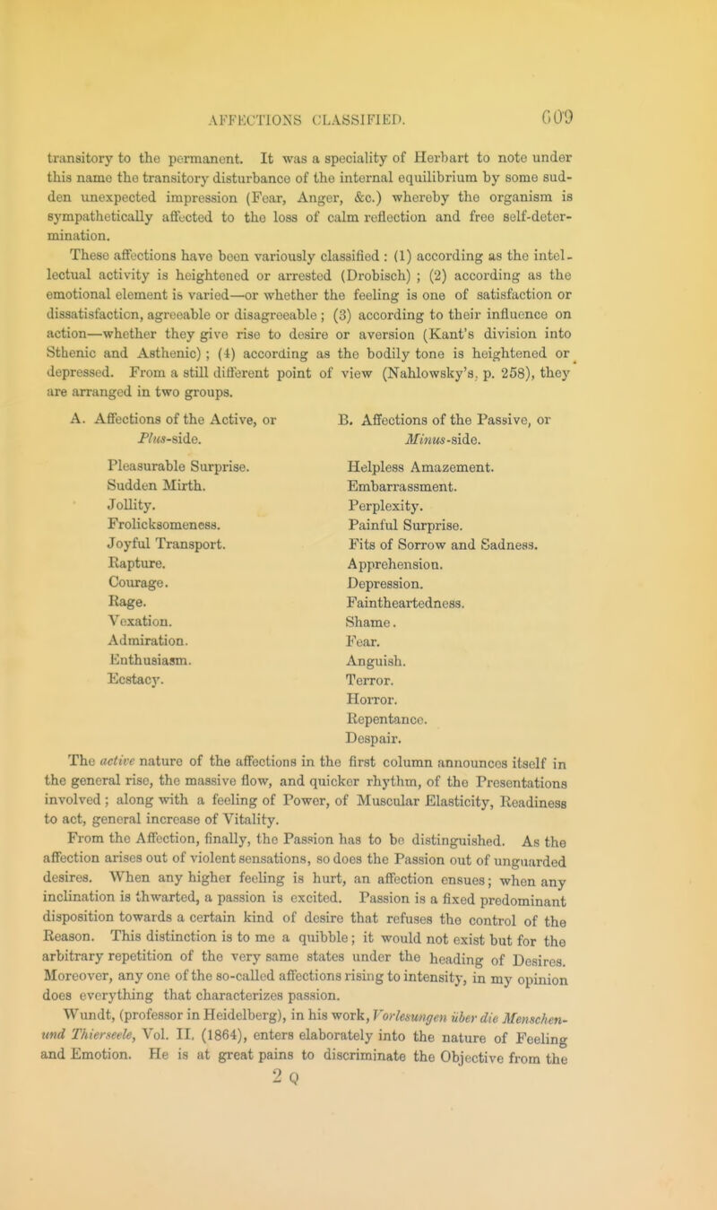 AFFECTIONS CLASSIFIED. transitory to the permanent. It was a speciality of Herb art to note under this name the transitory disturbance of the internal equilibrium by some sud- den unexpected impression (Fear, Anger, &c.) whereby the organism is sympathetically afifected to the loss of calm reflection and free self-deter- mination. These affections have been variously classified : (1) according as the intel- lectual activity is heightened or arrested (Di'obisch) ; (2) according as the emotional element is varied—or whether the feeling is one of satisfaction or dissatisfaction, agreeable or disagreeable ; (3) according to their influence on action—whether they give rise to desire or aversion (Kant's division into Sthenic and Asthenic) ; (4) according as the bodily tone is heightened or depressed. From a still different point of view (Nahlowsky's. p. 258), they are arranged in two groups. A. Afiections of the Active, or B. Affections of the Passive, or Flus-side. ifmws-side. Pleasurable Surprise. Helpless Amazement. Sudden Mirth. Embarrassment. Jollity. Perplexity. Frolicksomeness. Painful Surprise. Joyful Transport. Fits of Sorrow and Sadness. Rapture. Apprehension. Coxu-age. Depression. Rage. Faintheartedness. Vexation. Shame. Admiration. Fear. Enthusiasm. Anguish. Ecstacj'. Terror. Horror. Repentance. Despair. The active nature of the affections in the first column announces itself in the general rise, the massive flow, and quicker rhythm, of the Presentations involved ; along with a feeling of Power, of Muscular Elasticity, Readiness to act, general increase of Vitality. From the Affection, finally, the Passion has to bo distinguished. As the affection arises out of violent sensations, so does the Passion out of ungiiarded desires. When any higher feeling is hurt, an affection ensues; when any inclination is thwarted, a passion is excited. Passion is a fixed predominant disposition towards a certain kind of desire that refuses the control of the Reason. This distinction is to me a quibble; it would not exist but for the arbitrary repetition of the very same states under the heading of Desires Moreover, any one of the so-called affections rising to intensity, in my opinion does everything that characterizes passion. Wundt, (professor in Heidelberg), in his work, Vorlesungen iiberdie Menschen- und Thierseele, Vol. II. (1864), enters elaborately into the nature of Feeling and Emotion. He is at great pains to discriminate the Objective from the 2q