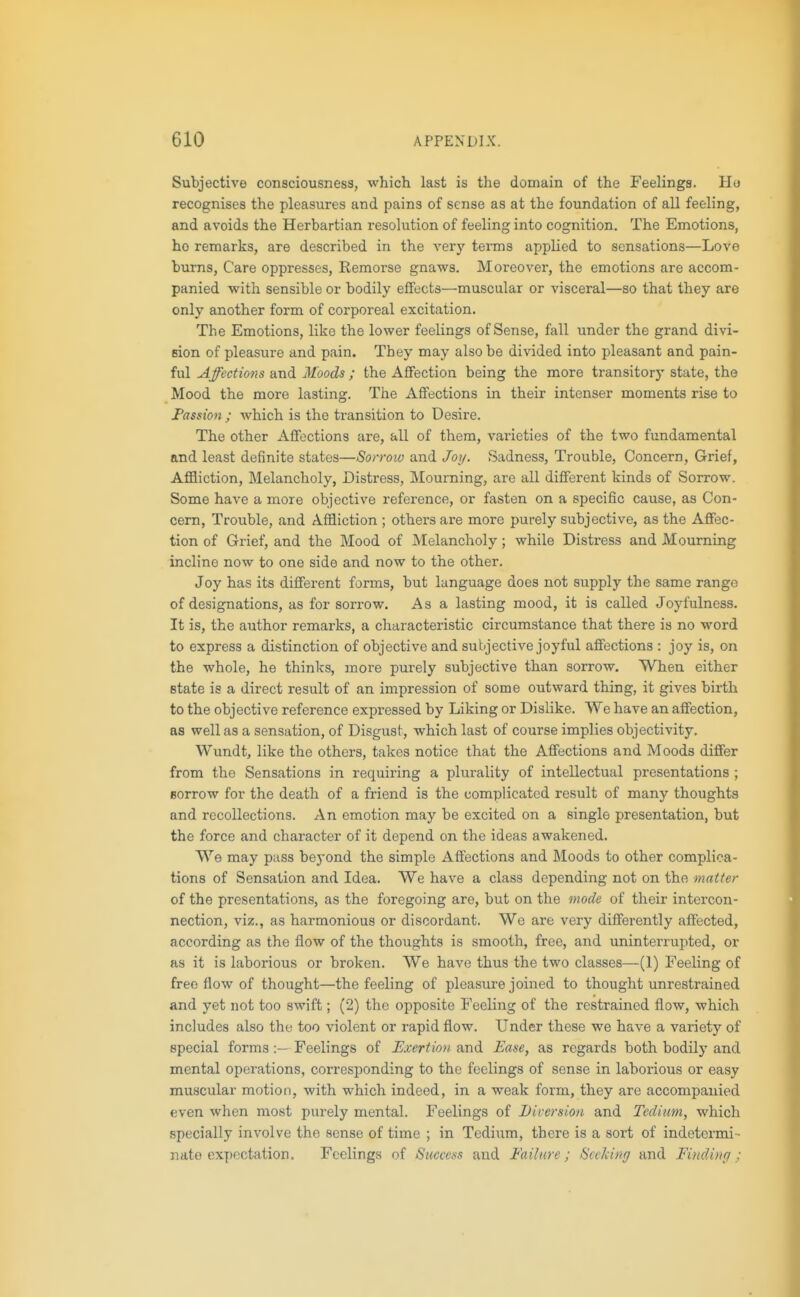Subjective consciousness, which last is the domain of the Feelings. Ho recognises the pleasures and pains of sense as at the foundation of all feeling, and avoids the Herbartian resohition of feeling into cognition. The Emotions, ho remarks, are described in the very terms applied to sensations—Love burns, Care oppresses. Remorse gnaws. Moreover, the emotions are accom- panied with sensible or bodily effects—muscular or visceral—so that they are only another form of corporeal excitation. The Emotions, like the lower feelings of Sense, fall under the grand divi- sion of pleasure and pain. They may also be divided into pleasant and pain- ful Affections and Moods ; the Affection being the more transitory state, the Mood the more lasting. The Affections in their intenser moments rise to Fassion ; which is the ti-ansition to Desire. The other Affections are, all of them, varieties of the two fundamental and least definite states—Sorrow and Joy. Sadness, Trouble, Concern, Grief, Affliction, Melancholy, Distress, Mourning, are all different kinds of Sorrow. Some have a more objective reference, or fasten on a specific cause, as Con- cern, Trouble, and Affliction ; others are more purely subjective, as the Affec- tion of Grief, and the Mood of Melancholy; while Distress and Mourning incline now to one side and now to the other. Joy has its different forms, but language does not supply the same range of designations, as for sori-ow. As a lasting mood, it is called Joyfulness. It is, the author remarks, a characteristic circumstance that there is no word to express a distinction of objective and subjective joyful affections : joy is, on the whole, he thinks, more purely subjective than sorrow. When either state is a direct result of an impression of some outward thing, it gives birth to the objective reference expressed by Liking or Dislike. We have an affection, as well as a sensation, of Disgust, which last of course implies objectivity. Wundtj like the others, takes notice that the Affections and Moods differ from the Sensations in requiring a plurality of intellectual presentations ; sorrow for the death of a friend is the complicated result of many thoughts and recollections. An emotion may be excited on a single presentation, but the force and character of it depend on the ideas awakened. We may pass beyond the simple Affections and Moods to other complica- tions of Sensation and Idea. We have a class depending not on the matter of the presentations, as the foregoing are, but on the mode of their intercon- nection, viz., as harmonious or discordant. We are very differently affected, according as the flow of the thoughts is smooth, free, and uninterrupted, or as it is laborious or broken. We have thus the two classes—(1) Feeling of freeflow of thought—the feeling of pleasm'O joined to thought unrestrained and yet not too swift; (2) the opposite Feeling of the restrained flow, which includes also the too violent or rapid flow. Under these we have a variety of special formsFeelings of Exertion and Ease, as regards both bodily and mental operations, corresponding to the feelings of sense in laborious or easy muscular motion, with which indeed, in a weak form, they are accompanied even when most purely mental. Feelings of Diversion and Tedium, which specially involve the sense of time ; in Tedium, there is a sort of indetermi • nato ox[>ectation. Feelings of Success and Failure; Scvking and Finding;