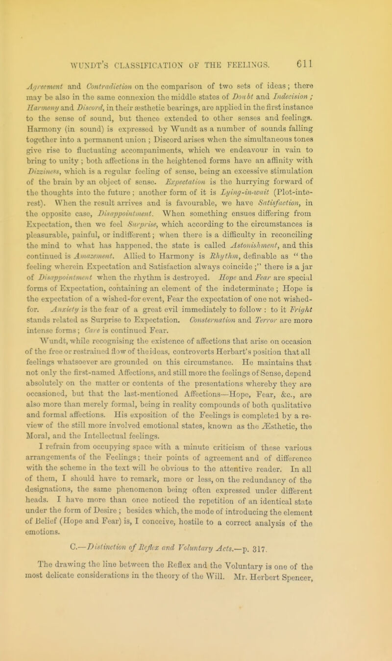 Agreement and Contradiction on the comparison of two sets of ideas; there may be also in the same connexion the middle states of Doubt and Indecision ; Uar!no)ii/a.x\d Discord, in their aasthctic bearings, are applied in the first instance to the sense of sound, but thence extended to other senses and feelings. Harmony (in sound) is expressed by Wundt as a number of sounds falling together into a permanent union ; Discord arises when the simultaneous tones give rise to fluctuating accompaniments, which we endeavour in vain to bring to unity ; both affections in the heightened forms have an affinity with Dizziness, which is a regular feeling of sense, being an excessive stimulation of the brain by an object of sense. Krpectation is the hurrying forward of the thoughts into the future ; another form of it is Lying-in-ivuit (Plot-inte- rest). When the result arrives and is favourable, we have Satisfaction, in the opposite case, Disappointment. When something ensues differing from Expectfition, then we feel Surprise, which according to the circumstances is pleasurable, painful, or indifferent; when there is a difficulty in reconciling the mind to what has happened, the state is called Aston&hment, and this continued is Amazement. Allied to Harmony is Rhythm, definable as  the feeling wherein Expectation and Satisfaction always coincide ; there is a jar of Disappointment when the rhythm is destroyed. Hope and Fear are special forms of Expectation, containing an clement of the indeterminate ; Hope is the expectation of a wished-for event. Fear the expectation of one not wished- for. Anxiety is the fear of a great evil immediately to follow : to it Fright stands related as Sui'prise to Expectation. Consternation and Terror are more intense forms; Care is continued Fear. Wundt, while recognising the existence of affections that arise on occasion of the free or restrained flow of the ideas, controverts Herbart's position that all feelings whatsoever are grounded on this circumstance. He maintains that not only the first-named Affections, and still more the feelings of Sense, depend absolutely on the matter or contents of the presentations whereby they are occasioned, but that the last-mentioned Affections—Hope, Fear, &c., are also more than merely formal, being in reality compounds of both qualitative and formal affections. His exposition of the Feelings is completed by a re- view of the still more involved emotional states, known as the ^Esthetic, tho Moral, and the Intellectual feelings. I refrain from occupying space with a minute criticism of these various arrangements of the Feelings; their points of agreement and of diftercnco with the scheme in the text will he obvious to the attentive reader. In all of them, I should have to remark, more or less, on the redundancy of the designations, the same phenomenon being often expressed under different heads. I have more than once noticed the repetition of an identical state under the form of Desire ; besides which, the mode of introducing the element of Belief (Hope and Fear) is, I conceive, hostile to a correct analysis of tho emotions. C—Distinction of ItcJUx and Voluntary Acts.—-p. 317. The drawing the line between tho Reflex and tho Voluntary is one of the most delicate considerations in the theory of tho Will. Mr. Herbert Spencer,