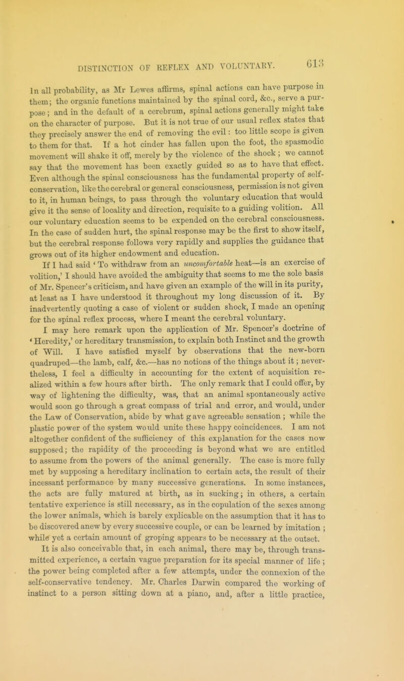 DISTINCTION OF REFLEX AND VOLUNTARY. In all probability, as Mr Lewes affirms, spinal actions can have purpose in them; the organic functions maintained by the spinal cord, &c., serve a pur- pose ; and in the default of a cerebrum, spinal actions generally might take on the character of purpose. But it is not true of our usual reflex states that they precisely answer the end of removing the evil: too little scope is given to them for that. If a hot cinder has fallen upon the foot, the spasmodic movement will shake it off, merely by the violence of the shock ; we cannot say that the movement has been exactly guided so as to have that effect. Even although the spinal consciousness has the fundamental property of self- conservation, like the cerebral or general consciousness, permission is not given to it, in human beings, to pass through the voluntary education that would give it the sense of locality and direction, requisite to a guiding volition. All our voluntary education seems to be expended on the cerebral consciousness. In the case of sudden hurt, the spinal response may bo the first to show itself, but the cerebral response follows very rapidly and supplies the guidance that grows out of its higher endowment and education. If I had said ' To withdraw from an tmcomfortable heat—is an exercise of volition,' I should have avoided the ambiguity that seems to me the sole basis of Mr. Spencer's criticism, and have given an example of the will in its purity, at least as I have understood it throughout my long discussion of it. By inadvertently quoting a case of violent or sudden shock, I made an opening for the spinal reflex process, where I meant the cerebral voluntary. I may bore remark upon the application of Mr. Spencer's doctrine of ' Heredity,' or hereditary transmission, to explain both Instinct and the growth of Will. I have satisfied myself by observations that the new-born quadruped—the lamb, calf, &c.—has no notions of the things about it; never- theless, I feel a difficulty in accounting for the extent of acquisition re- alized within a few hours after birth. The only remark that I could offer, by way of lightening the difficulty, was, that an animal spontaneously active would soon go through a great compass of trial and error, and would, under the Law of Conservation, abide by what g ave agreeable sensation ; while the plastic power of the system would unite these happy coincidences. I am not altogether confident of the sufficiency of this explanation for the cases now supposed; the rapidity of the proceeding is beyond what we are entitled to assume from the powers of the animal generally. The case is more fully met by supposing a hereditary inclination to certain acts, the result of their incessant performance by many successive generations. In some instances, the acts are fully matured at birth, as in sucking; in others, a certain tentative experience is still necessary, as in the copulation of the sexes among the lower animals, which is barely explicable on the assumption that it has to be discovered anew by every successive couple, or can be learned by imitation ; while yet a certain amount of groping appears to bo necessary at the outset. It is also conceivable that, in each animal, there may be, through trans- mitted experience, a certain vague preparation for its special manner of life ; the power being completed after a few attempts, under the connexion of the self-conservative tendency. Mr. Charles Darwin compared the working of instinct to a person sitting down at a piano, and, after a little practice,