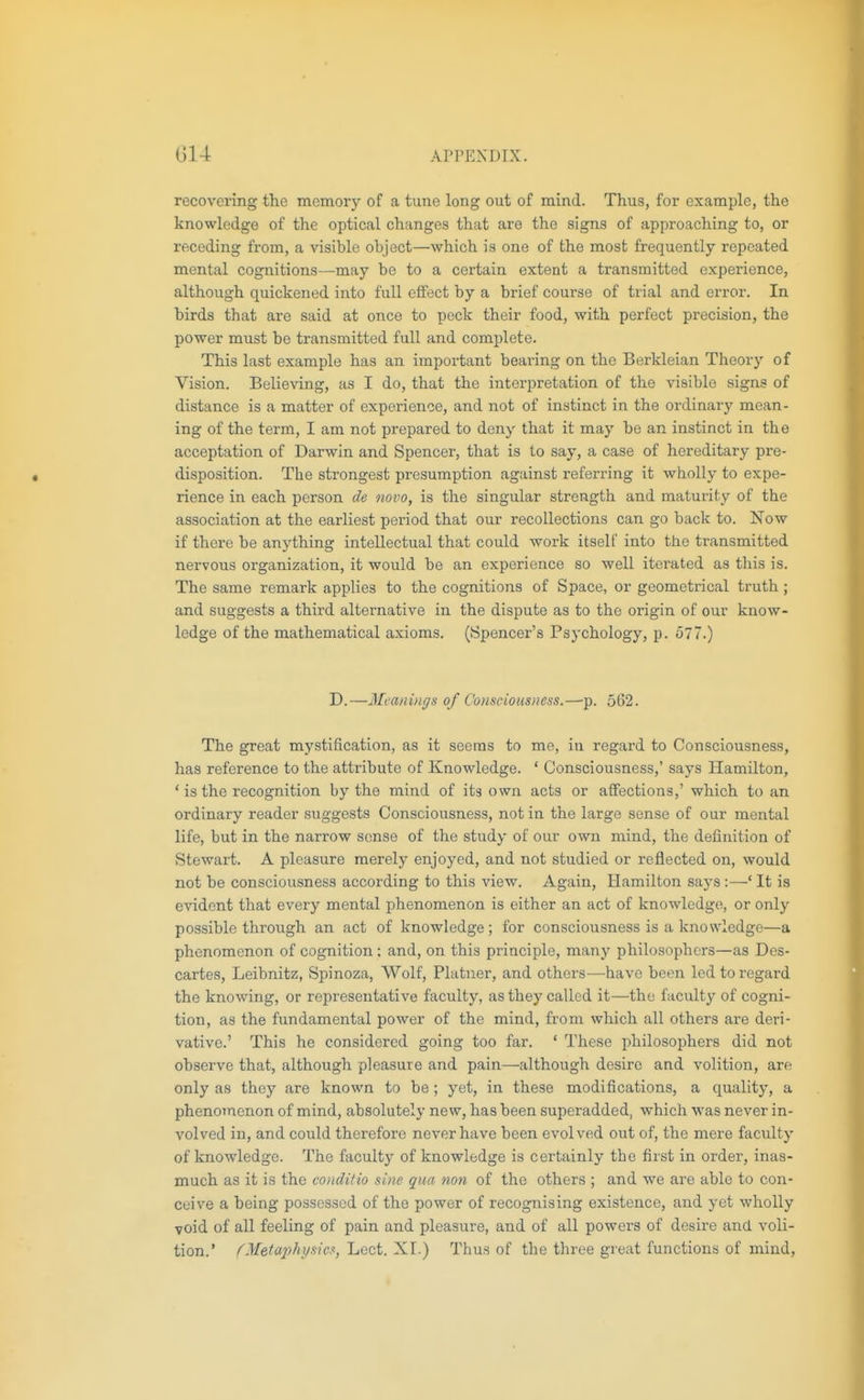 recovering the memory of a tune long out of mind. Thus, for example, the knowledge of the optical changes that are the signs of approaching to, or receding from, a visible object—which is one of the most frequently repeated mental cognitions—may be to a certain extent a transmitted experience, although quickened into full effect by a brief course of trial and error. In birds that are said at once to peck their food, with perfect precision, the power must be transmitted full and complete. This last example has an important bearing on the Berkleian Theory of Vision. Believing, as I do, that the interpretation of the visible signs of distance is a matter of experience, and not of instinct in the ordinary mean- ing of the term, I am not prepared to deny that it may be an instinct in the acceptation of Darwin and Spencer, that is to say, a case of hereditary pre- disposition. The strongest presumption against referring it wholly to expe- rience in each person de novo, is the singular strength and maturity of the association at the earliest period that our recollections can go back to. Now if there be anything intellectual that could work itself into the transmitted nervous organization, it would be an experience so well iterated as this is. The same remark applies to the cognitions of Space, or geometrical truth ; and suggests a third alternative in the dispute as to the origin of our know- ledge of the mathematical axioms. (Spencer's Psychology, p. o77.) D.—Meanings of Consciousness.—p. 562. The great mystification, as it seems to me, in regard to Consciousness, has reference to the attribute of Knowledge. ' Consciousness,' says Hamilton, ' is the recognition by the mind of its own acts or affections,' which to an ordinary reader suggests Consciousness, not in the large sense of our mental life, but in the narrow sense of the study of our own mind, the definition of Stewart. A pleasure merely enjoyed, and not studied or reflected on, would not be consciousness according to this view. Again, Hamilton says :—' It is evident that every mental phenomenon is either an act of knowledge, or only possible through an act of knowledge ; for consciousness is a knowledge—a phenomenon of cognition; and, on this principle, many philosophers—as Des- cartes, Leibnitz, Spinoza, Wolf, Platner, and others—have been led to regard the knowing, or representative faculty, as they called it—the faculty of cogni- tion, as the fundamental power of the mind, from which all others are deri- vative.' This he considered going too far. ' These philosophers did not observe that, although pleasure and pain—although desii'c and volition, are only as they are known to be ; yet, in these modifications, a quality, a phenomenon of mind, absolutely new, has been superadded, which was never in- volved in, and could therefore never have been evolved out of, the mere faculty of knowledge. The faculty of knowledge is certainly the first in order, inas- much as it is the conditio sine qua non of the others ; and we are able to con- ceive a being possessed of the power of recognising existence, and yet wholly void of all feeling of pain and pleasure, and of all powers of desire and voli- tion.' /'Metaphysics, Lect. XI.) Thus of the three great functions of mind.