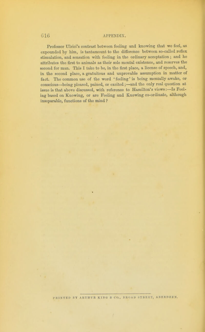 G16 APPENDIX. Professor Ulrici's contrast between feeling and knowing that we feel, as expounded by him, is tantamount to the difference between so-called reflex stimulation, and sensation with feeling in the ordinary acceptation; and he attributes the first to animals as their sole mental existence, and reserves the second for man. This I take to be, in the first place, a license of speech, and, in the second place, a gratuitous and unprovable assumption in matter of fact. The common use of the word ' feeling' is being mentally awake, or conscious—being pleased, pained, or excited;—and the only real question at issue is that above discussed, with reference to Hamilton's views:—Is Feel- ing based on Knowing, or are Feeling and Knowing co-ordinate, although inseparable, functions of the mind ? rniNTET) BY ARTllVR KINO A CO., H K d A D STIiKKT, ABERPKEN.