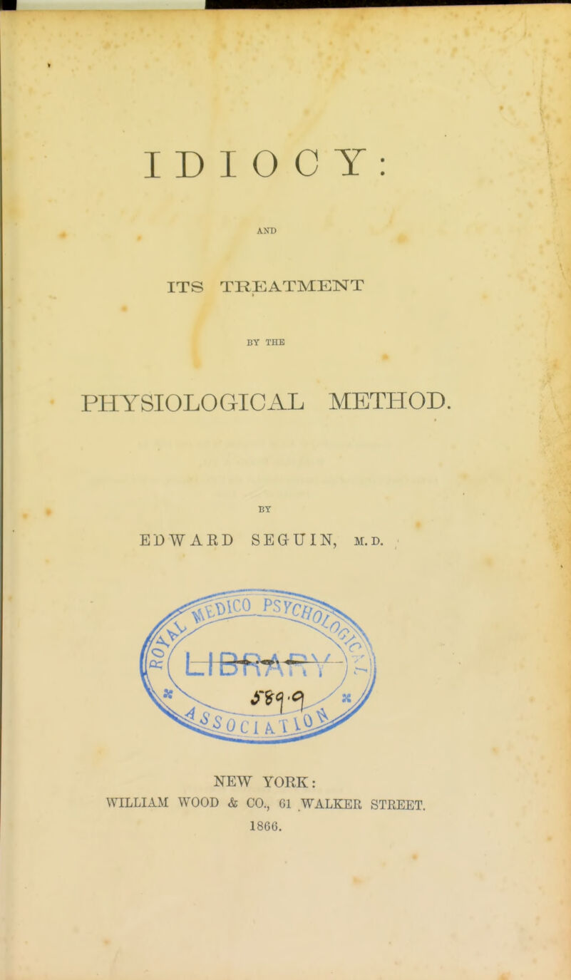 IDIOCY: AND ITS TREATMENT > BY THE PHYSIOLOGICAL METHOD. BY EDWAKD SEGUIN, m.d. NEW YORK: WILLIAM WOOD & CO., 61 WALKER STREET. 1866.