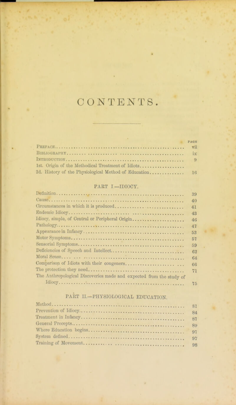* CONTENTS. PAGB Preface vii Bibliography ix Introductiox 9 1st. Origin of the Methodical Treatment of Idiots 2d. History of the Physiological Method of Education 16 PART I—IDIOCY. Definition 39 Cause 40 Circumstances in which it is produced 41 Endemic Idiocy 43 Idiocy, simple, of Central or Peripheral Origin 46 Pathology 47 Appearance in Infancy 53 Motor Symptoms 57 Sensorial Symptoms 59 Deficiencies of Speech and Intellect 62 Moral Sense ; g4 Comparison of Idiots with their congeners 66 The protection they need 71 The Anthropological Discoveries made and expected from the study of Idiocy ■ 75 PART II.—PHYSIOLOGICAL EDUCATION. Method gl Prevention of Idiocy Treatment in Infancy gtj General Precepts Whore Education begins ^ij System defined g,^. Training of Movement qo