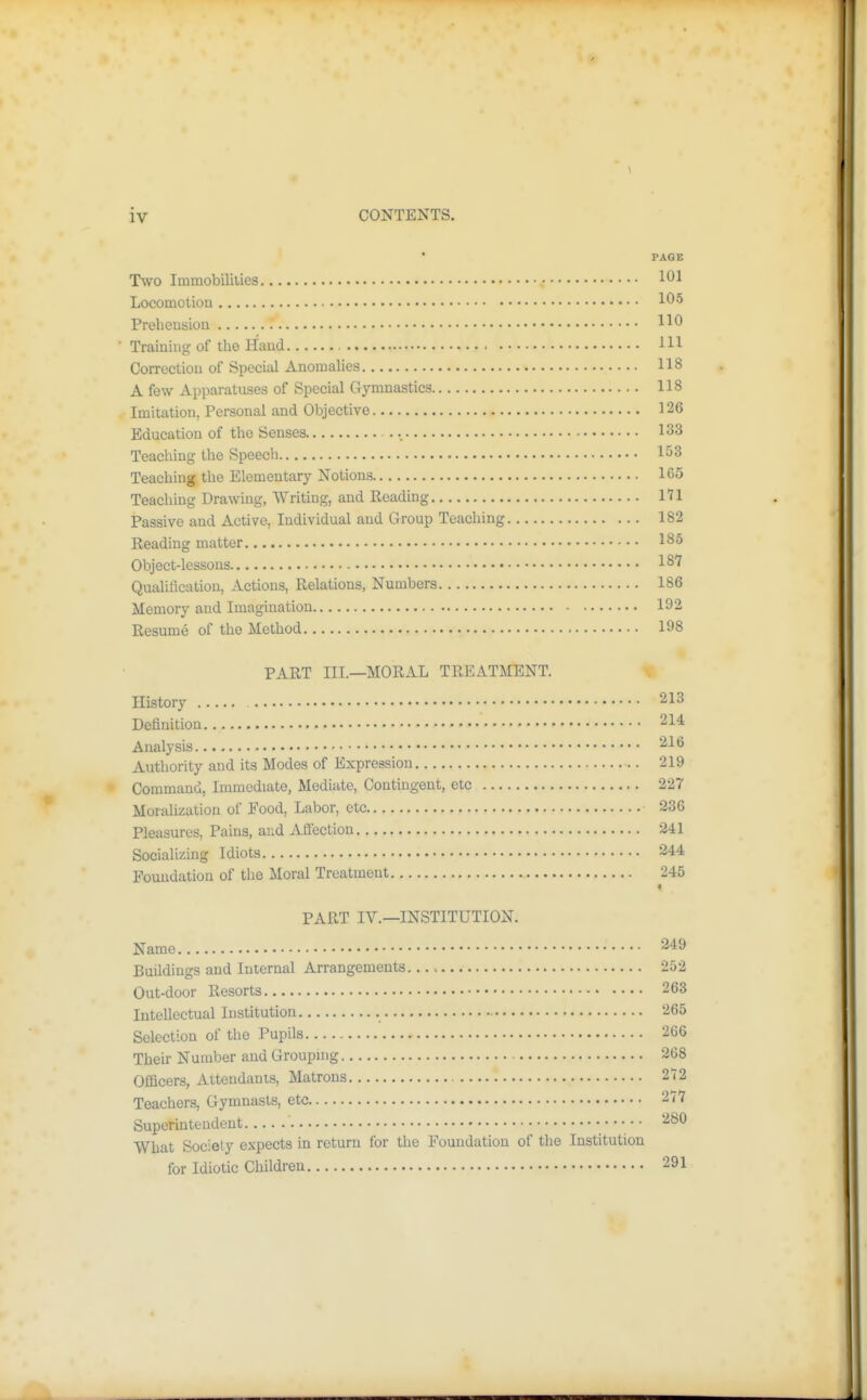 PAGE Two Imraobililies 101 Locomotion 105 Prehension HO Training of the Hand HI Correction of Special Anomahes 118 A few Apparatuses of Special Gymnastics 118 Imitation, Personal and Objective 126 Education of the Senses 133 Teaching the Speech 153 Teaching the Elementary Notions 105 Teaching Drawing, Writing, and Reading 171 Passive and Active, Individual and Group Teaching 182 Reading matter 185 Object-lessons 187 QuaUfication, Actions, Relations, Numbers 186 Memory and Imagination 192 Resume of the Method 198 PART III.—MORAL TREATMENT. History 213 Definition 214 Analysis 216 Authority and its Modes of Expression 219 Command, Immediate, Mediate, Contingent, etc 227 Morahzation of Pood, Labor, etc 236 Pleasures, Pains, and Affection 241 Socializing Idiots 244 Foundation of the Moral Treatment 245 PART IV.—INSTITUTION. Name 249 Buildings and Internal Arrangements..., 252 Out-door Resorts 263 Intellectual Institution 265 Selection of the Pupils 266 Their Number and Groupmg 268 Officers, Attendants, Matrons 272 Teachers, Gymnasts, etc 277 Superintendent '^^^ What Society expects in return for the Foundation of the Institution for Idiotic Children 291