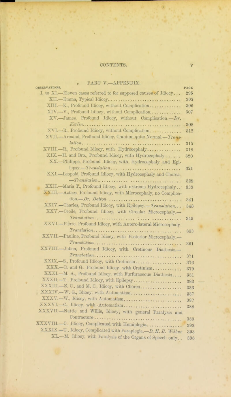 PART v.—APPENDIX. 0B8ERVAT10.\S. PAGE I. to XL—Elovea cases referred to for supposed causes of Idiocy... 295 XII.—Emma, Typical Idiocy 302 XIII. —K., Profound Idiocy, without Complication 306 XIV. —v.. Profound Idiocy, without Complication 307 XV.—James, Profound Idiocy, without Complication.—Dr. Kerlin 308 XVI.—R., Profound Idiocy, without Complication 312 XVII.—Armand, Profound Idiocy, Cranium quite Normal.—Trans- lation 315 XVIII.—R., Profound Idiocy, with Hydrocephaly 318 XIX—II. and Bro., Profound idiocy, with Hydrocephaly 320 XX.—Philippe, Profound Idiocy, with Hydi'ocephaly and Epi- lepsy.—Tvandation 321 XXI. —Leopold, Profound Idiocy, with Hydrocephaly and Chorea. —Translation 329 XXII. —Maria T., Profound Idiocy, with extreme Hydrocephaly,. 339 XXIII. —Aztecs, Profound Idiocy, with Microcephaly, no Complica- tion.—Dr. Dalton 341 XXIV. —Charles, Profound Idiocy, with Y^pWa^^j.—Translation... 343 XXV.—Cecile, Profound Idiocy, with Circular Microcephaly.— Translation •. 345 XXVL—Pierre, Profound Idiocy, with Antero-lateral Microcephaly. Translation 353 XXVIL—Pauline, Profound Idiocy, with Posterior Microcephaly.— Translatiort 3(51 XXVIIL—Julien, Profound Idiocy, with Cretinous Diatiiesis.— Translation 317! XXIX.—8., Profound Idiocy, with Cretinism 3Y6 XXX.—I), and G., Profound Idiocy, with Cretinism 379 XXXf.-M. A., Profound Idiocy, with Furfuraccous Diathesis 381 XXXIL—T., Profound Idiocy, with Epilepsy 383 XXXIIL—E. C, and M. C, Idiocy, with Chorea 333 . XXXIV.—W. G., Idiocy, with Automatism 337 XXXV.—W., Idiocy, with Automatism 337 XXXVL—C, Idiocy, with Automatism 333 XXXVJL—Nattie and Willie, Idiocy, with general Paralysis and Contracture 3g9 XXXVIIL—C, Idiocy, Complicated witli Hemiplegia 392 XXXIX.—T., Idiocy, Complicated with Paraplegia.—i>. //. B. Wilbur 393 XL.—M. Idiocy, with Paralysis of the Organs of Speech only.. 396