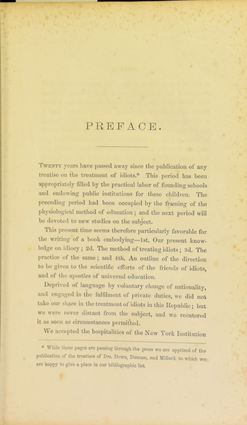 PREFACE. Twenty years have passed away since the publication of any treatise on the treatment of idiots * This period has been appropriately filled by the practical labor of founding schools and endowing public institutions for these children. The preceding period had been occupied by the framing of the physiological method of education ; and the next period will be devoted to new studies on the subject. This present time seems therefore particularly favorable for the writing of a book embodying—1st. Our present know- ledge on idiocy; 2d. The method of treating idiots ; 3d. The practice of the same; and 4th. An outline of the direction to be given to the scientific cfibrts of the friends of idiots, and of the apostles of universal education. Deprived of language by voluntary change of nationality, and engaged in the fulfilment of private duties, we did not take our sliare in the treatment of idiots in this Republic; but we were never distant from the subject, and we reentered it as soon as circumstances permitted. We accepted the hospitalities of tlie New York Institution * Wliile these pages are passing through the press we are apprised of tho publication of the treatises of Drs. Down, Duncan, and Millard, to which we • are happy to give a place in our bibliographic list.