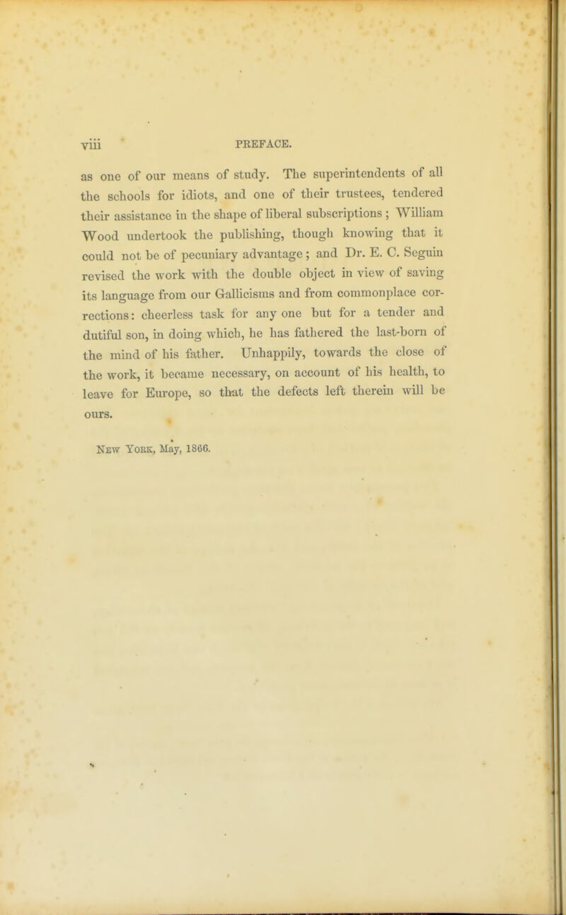 as one of our means of study. The superintendents of all the schools for idiots, and one of their trustees, tendered their assistance in the shape of liberal subscriptions ; William Wood undertook the publishing, though knowing that it could not be of pecuniary advantage ; and Dr. E. C. Seguin revised the work with the double object in view of saving its language from our Gallicisms and from commonplace cor- rections : cheerless task for any one but for a tender and dutiful son, in doing which, he has fathered the last-born of the mind of his father. Unhappily, towards the close of the work, it became necessary, on account of his health, to leave for Europe, so that the defects left therein will be ours. » New York, May, 1866.