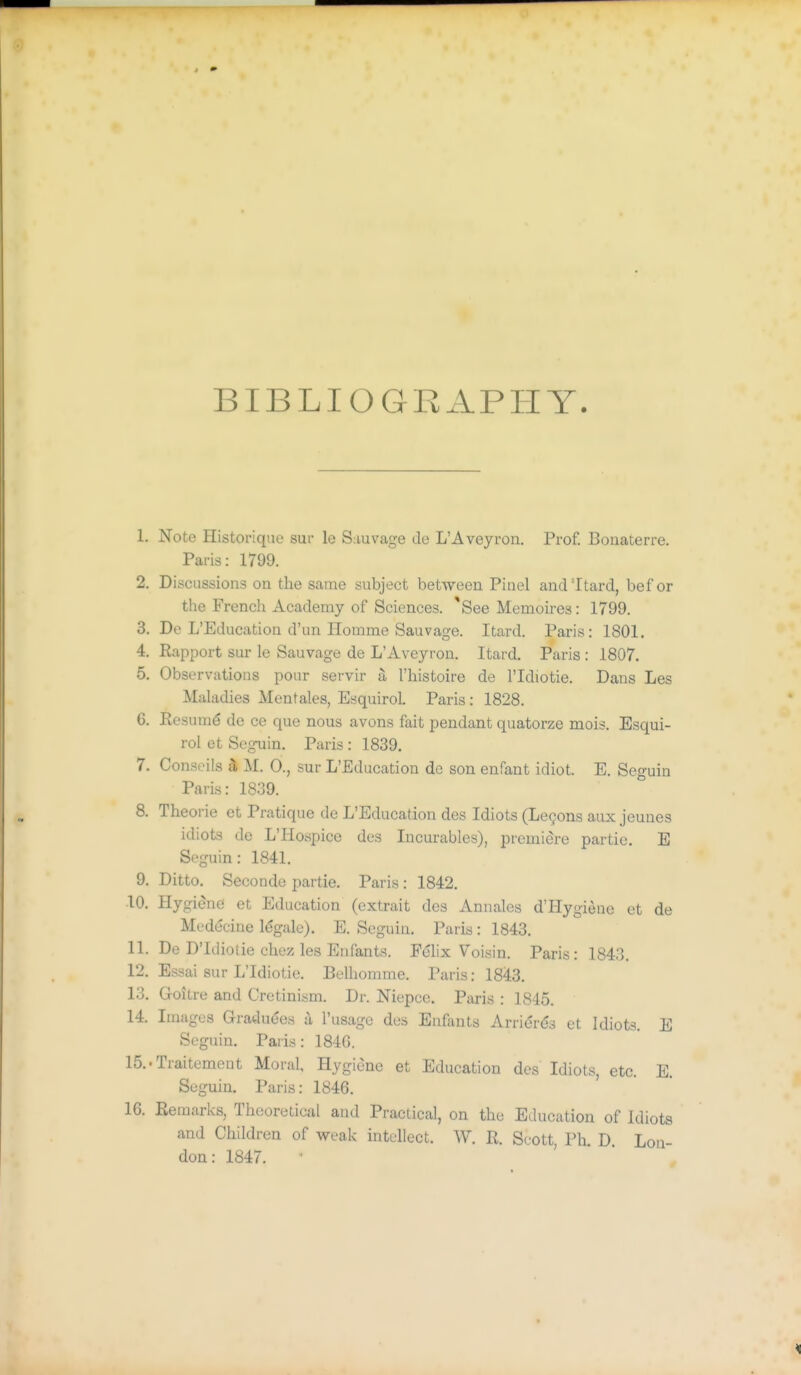 BIBLIOGRAPHY 1. Note Historique sur le S;iuvage de L'Aveyron, Prof. Boaaterre. Paris: 1799. 2. Discussions on the same subject between Pinel and'Itard, bef or the French Academy of Sciences. 'See Memoires: 1799, 3. De L'Education d'un Homme Sauvage. Itard. Paris: 1801. 4. Rapport sur le Sauvage de L'Aveyron. Itard. Paris : 1807. 5. Observations pour servir a I'histoire de I'ldiotie. Dans Les Maladies Mentales, Esquirol. Paris : 1828. 6. Eesum^ de ce que nous avons fait pendant quatorze mois. Esqui- rol et Seguin. Paris : 1839. 7. Conseils a, M. 0., sur L'Education do son enfant idiot. E. Seguin Paris: 1839. 8. Theorie et Pratique de L'Education des Idiots (Logons aux jeunes idiots de L'Hospice des Incurables), premiere partie. E Seguin: 1841. 9. Ditto. Seconde partie. Paris : 1842. 10. Hygiene et Education (extrait des Annales d'Hygienc et de Medecine Idgale). E. Seguin. Paris : 1843. 11. De D'Idiotie chez les Enfants. Felix Voisin. Paris: 1843. 12. Essai sur L'Idiotie. Belhomme. Paris: 1843. 13. Goitre and Cretinism. Dr. Niepce. Paris : 1845. 14. Images Gradudes il I'usage des Enfants Arrierds et Idiots. E Seguin. Paris: 184G. 15..Traitement Moral, Hygiene et Education des Idiots, etc. E. Seguin. Paris: 1846. 16. Remarks, Theoretical and Practical, on the Education of Idiots and Children of weak intellect. W. R. Scott, Ph. D Lon- don: 1847.