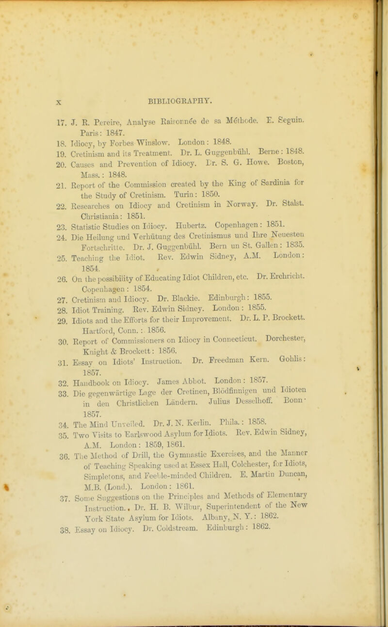 17. J. R. P.ereire, Analyse Kaiforn^e de sa M^tbode. E. Seguin. Paris: 1847. 18. Idiocy, by Forbes WinsloAA^ London : 1848. 19. Cretinism and its Treatment. Dr. L. Guggenbulil. Berne : 1848. 20. Causes and Prevention of Idiocy, Lr. S. G. Howe. Boston, Mass.: 1848. 21. Report of the Commission created by the King of Sardinia for tlie Study of Cretinism. Turin: 1850. 22. Researches on Idiocy and Cretinism in Norway. Dr. Stalst. Cbristiania: 1851. 23. Statistic Studies on Idiocy. Hubertz. Copenhagen: 1851. 24. Die Heilung und Verhiitung des Cretinismus und Hire Neuesten Fortschritle. Dr. J. Guggenbvilil. Bern un St. Gallen: 1835. 25. Teaching tlie Idiot. Rev. Edwin Sidney, A.M. London: 1854. 26. On the possibility of Educating Idiot Children, etc. Dr. Erchricht. Copenhagen: 1854. 27. Cretinism and Idiocy. Dr. Blackie. Edinburgh: 1855. 28. Idiot Training. Rev. Edwin Sidney. London : 1855. 29. Idiots and the Efforts for their Improvement. Dr. L. P. Brockett. Hartford, Conn. : 1856. 30. Report of Commissioners on Idiocy in Connecticut. Dorchester, Knight & Brockett: 1856. 31. Essay on Idiots' Instruction. Dr. Freedman Kern. Gohlis: 1857. 32. Handbook on Idiocy. James xYbbot. London : 1857. 33. Die gegenwiirtige Lage der Cretinen, Blodfiunigen und Idioten in den Christlichen Liindern. Julius Desselhoff. Bonn- 1857. .34. The Mind Unveiled. Dr. J. K Keiliu. PhUa.: 1858. 35. Two Visits to Earlswood Asylum for Idiots. Rev. Edwin Sidney, A.M. London : 1859, 1861. 36. The Method of Drill, tlie Gymnastic Exercises, and the Manner of Teaching Speaking used at Essex Hall, Colchester, for Idiots, Simpletons, and Feel,le-minded Children. E. Martin Duncan, M.B. (Loncl.). London : 1861. 37. Some Suggestions on the Principles and Itlethods of Elementary Inst!-uct1on.. Dr. H. B. AVilbur, Superintendent of the New York State Asylum for Idiots. Albany,.N. Y.: 1862. 38. Essay on Idiocy. Dr. Coldstream. Edinburgh : 1862.