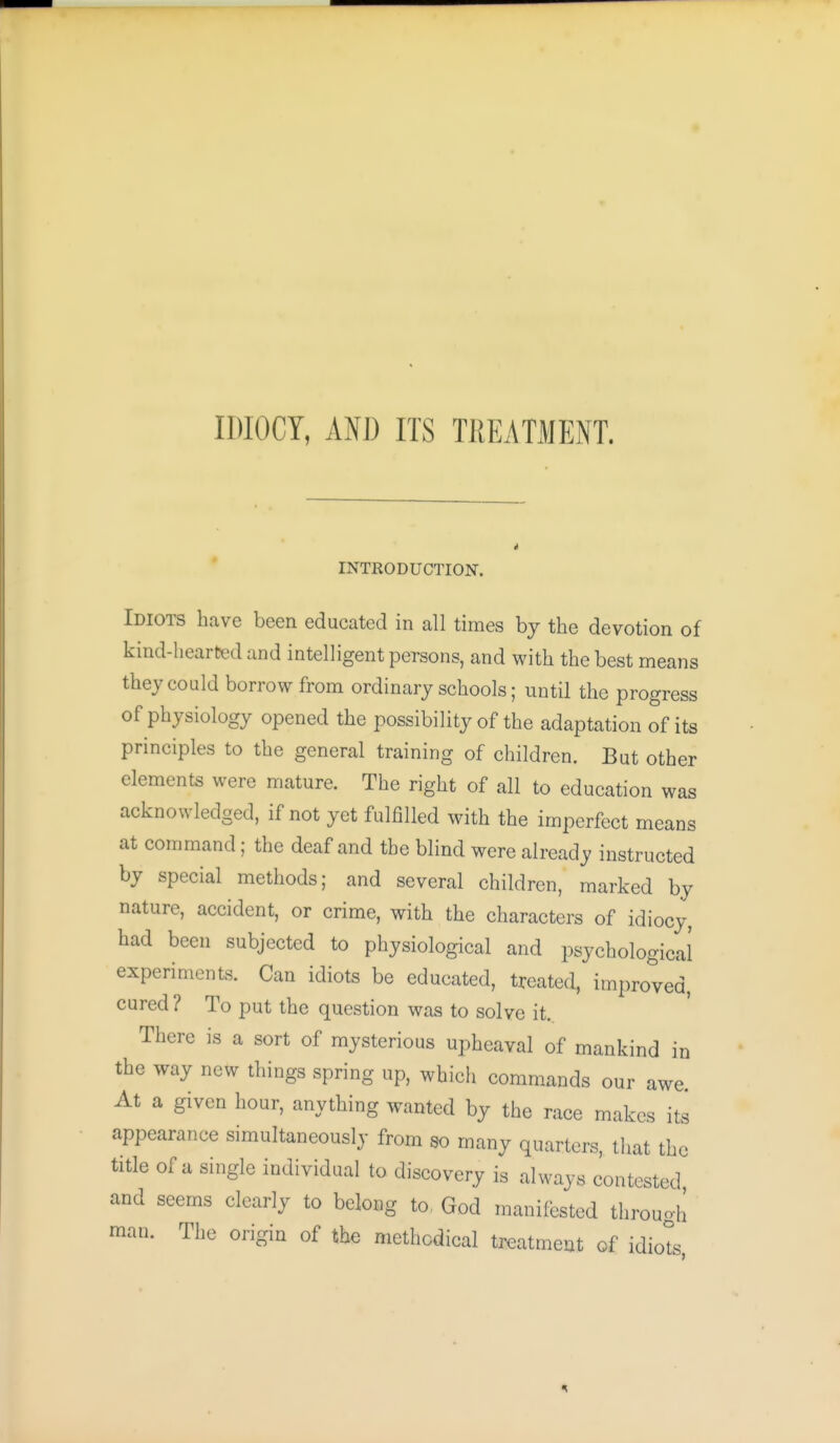 IDIOCY, ANJ) ITS TKEATMENT. i INTRODUCTION. Idiots have been educated in all times by the devotion of kind-hearted and intelligent persons, and with the best means they could borrow from ordinary schools; until the progress of physiology opened the possibility of the adaptation of its principles to the general training of children. But other elements were mature. The right of all to education was acknowledged, if not yet fulfilled with the imperfect means at command; the deaf and the blind were already instructed by special methods; and several children, marked by nature, accident, or crime, with the characters of idiocy, had been subjected to physiological and psychological experiments. Can idiots be educated, treated, improved, cured ? To put the question was to solve it. There is a sort of mysterious upheaval of mankind in the way new things spring up, whicii commands our awe. At a given hour, anything wanted by the race makes its appearance simultaneously from so many quarters, tliat the title of a single individual to discovery is always contested and seems clearly to belong to, God manifested through man. The origin of the methodical treatment of idiots