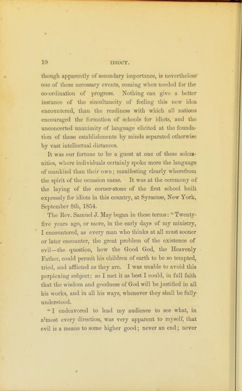 though apparently of secondary importance, is nevertheless one of these necessary events, coming when needed for the co-ordination of progress. Nothing can give a better instance of the simultaneity of feeling this new idea encountered, than the readiness with which all nations encouraged the formation of schools for idiots, and the unconcerted unanimity of language elicited at the founda- tion of these establishments by minds separated otherwise by vast intellectual distances. It was our fortune to be a guest at one of these solem- nities, where individuals certainly spoke more the language of mankind than their own ; manifesting clearly wherefrom the spirit of the occasion came. It was at the ceremony of the laying of the corner-stone of the first school built expressly for idiots in this country, at Syracuse, New York, September 8th, 1854. The Kev. Samuel J. May began in these terms:  Twenty- five years ago, or more, in the early days of my ministry, I encountered, as every man who thinks at all must sooner or later encounter, the great problem of the existence of evil—the question, how the Good God, the Heavenly Father, could permit his children of earth to be so tempted, tried, and afflicted as they are. I was unable to avoid this perplexing subject; so I met it as best I could, in full faith that the wisdom and goodness of God will be justified in all his works, and in all his ways, whenever they shall be fully- understood.  I endeavored to lead my audience to see what, in almost every direction, was very apparent to myself, that evil is a means to some higher good ; never an end; never