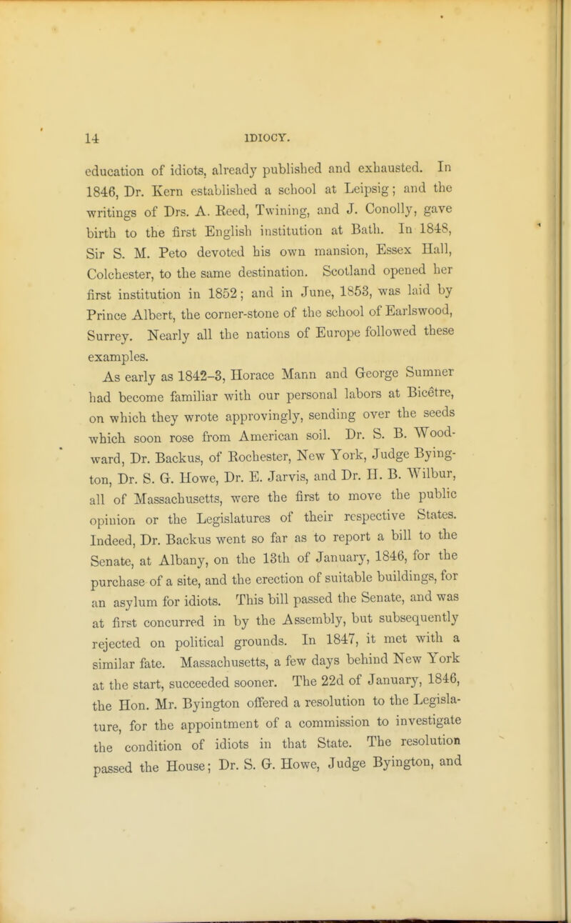 education of idiots, alread}' published and exhausted. In 1846, Dr. Kern established a school at Leipsig; and the writings of Drs. A. Keed, Twining, and J. Conolly, gave birth to the first English institution at Bath. In 1848, Sir S. M. Peto devoted his own mansion, Essex Hall, Colchester, to the same destination. Scotland opened her first institution in 1852; and in June, 1853, was laid by Prince Albert, the corner-stone of the school of Earlswood, Surrey. Nearly all the nations of Europe followed these examples. As early as 1842-8, Horace Mann and George Sumner had become familiar with our personal labors at Bicetre, on which they wrote approvingly, sending over the seeds which soon rose from American soil. Dr. S. B. Wood- ward, Dr. Backus, of Kochester, New York, Judge Bying- ton, Dr. S. G. Howe, Dr. E. Jarvis, and Dr. H. B. Wilbur, all of Massachusetts, were the first to move the public opinion or the Legislatures of their respective States. Indeed, Dr. Backus went so far as to report a bill to the Senate, at Albany, on the 13th of January, 1846, for the purchase of a site, and the erection of suitable buildings, for an asylum for idiots. This bill passed the Senate, and was at first concurred in by the Assembly, but subsequently rejected on political grounds. In 1847, it met with a similar fate. Massachusetts, a few days behind New York at the start, succeeded sooner. The 22d of January, 1846, the Hon. Mr. Byington offered a resolution to the Legisla- ture, for the appointment of a commission to investigate the ' condition of idiots in that State. The resolution passed the House; Dr. S. G. Howe, Judge Byington, and