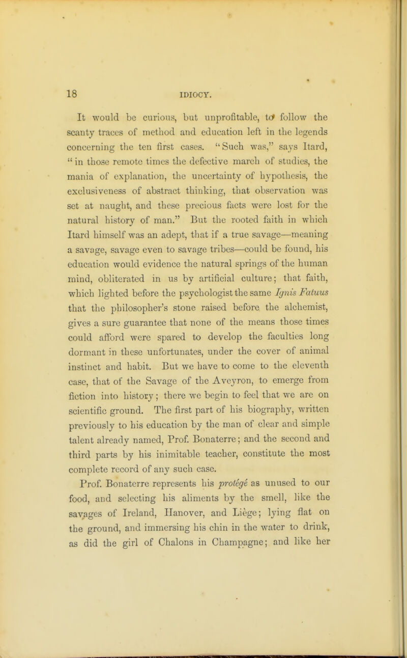 It would be curious, but unprofitable, tcf follow the scanty traces of method and education left in the legends concerning the ten first cases. Such was, says Itard,  in those remote times the defective march of studies, the mania of explanation, the uncertainty of hypothesis, the exclusiveness of abstract thinking, that observation was set at naught, and these precious facts were lost for the natural history of man. But the rooted faith in which Itard himself was an adept, that if a true savage—meaning a savage, savage even to savage tribes—could be found, his education would evidence the natural springs of the human mind, obliterated in us by artificial culture; that faith, which lighted before the psychologist the same Ig7iis Fatuus that the philosopher's stone raised before the alchemist, gives a sure guarantee that none of the means those times could afford were spared to develop the faculties long dormant in these unfortunates, under the cover of animal instinct and habit. But we have to come to the eleventh case, that of the Savage of the Aveyron, to emerge from fiction into history; there we begin to feel that we are on scientific ground. The first part of his biography, written previously to his education by the man of clear and simple talent already named. Prof. Bonaterre; and the second and third parts by his inimitable teacher, constitute the most complete record of any such case. Prof. Bonaterre represents his protege as unused to our food, and selecting his aliments by the smell, like the savages of Ireland, Hanover, and Liege; lying flat on the ground, and immersing his chin in the water to drink, as did the girl of Chalons in Champagne; and like her