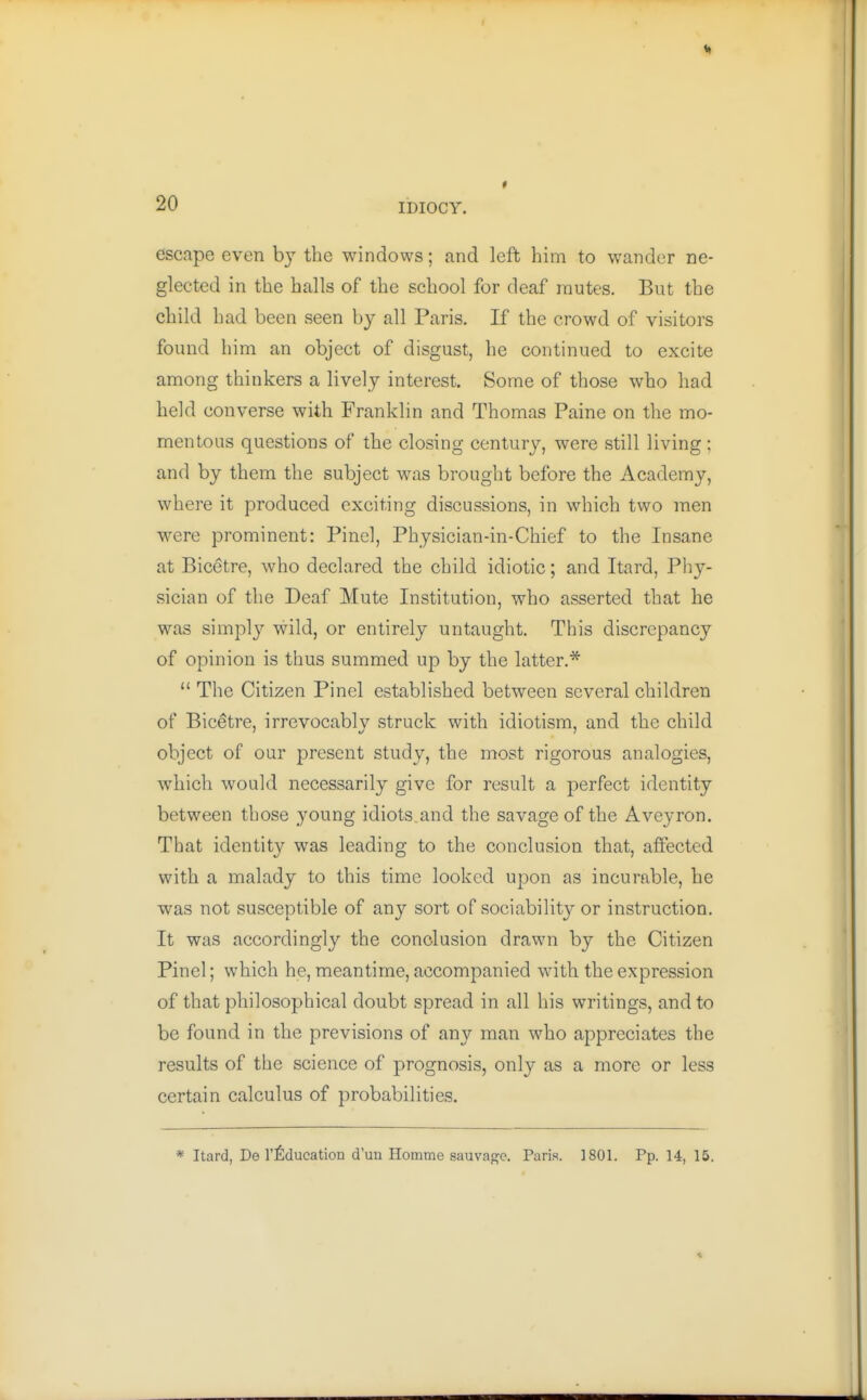 escape even by the windows; and left him to wander ne- glected in the halls of the school for deaf mutes. But the child had been seen by all Paris. If the crowd of visitors found him an object of disgust, he continued to excite among thinkers a lively interest. Some of those who had held converse with Franklin and Thomas Paine on the mo- mentous questions of the closing century, were still living; and by them the subject was brought before the Academy, where it produced exciting discussions, in which two men were prominent: Pincl, Physician-in-Chief to the Insane at Bicetre, who declared the child idiotic; and Itard, Phy- wsician of the Deaf Mute Institution, who asserted that he was simply wild, or entirely untaught. This discrepancy of opinion is thus summed up by the latter.*  The Citizen Pinel established between several children of Bicetre, irrevocably struck with idiotism, and the child object of our present study, the most rigorous analogies, which would necessarily give for result a perfect identity between those young idiots.and the savage of the Aveyron. That identity was leading to the conclusion that, affected with a malady to this time looked upon as incurable, he was not susceptible of any sort of sociability or instruction. It was accordingly the conclusion drawn by the Citizen Pinel; which he, meantime, accompanied with the expression of that philosophical doubt spread in all his writings, and to be found in the previsions of any man who appreciates the results of the science of prognosis, only as a more or less certain calculus of probabilities. * Itard, De I'fiducation d'un Homme sauvagc. Paris. 1801. Pp. 14, 15.