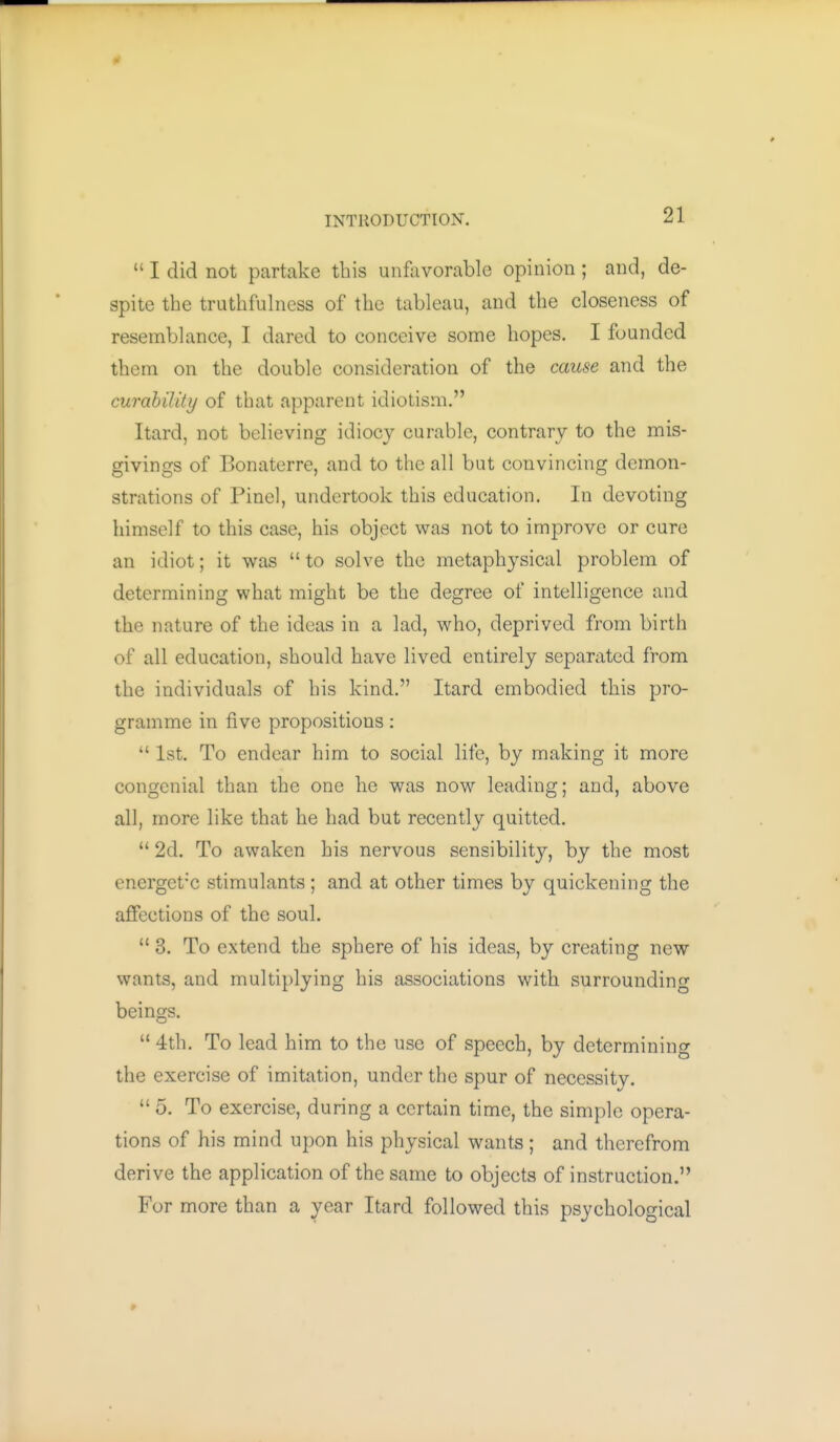  I did not partake this unfavorable opinion ; and, de- spite the truthfulness of the tableau, and the closeness of resemblance, I dared to conceive some hopes. I founded them on the double consideration of the caicse and the curahilitij of that apparent idiotism. Itard, not believing idiocy curable, contrary to the mis- givings of Bonaterre, and to the all but convincing demon- strations of Pinel, undertook this education. In devoting himself to this case, his object was not to improve or cure an idiot; it was  to solve the metaphysical problem of determining what might be the degree of intelligence and the nature of the ideas in a lad, who, deprived from birth of all education, should have lived entirely separated from the individuals of his kind. Itard embodied this pro- gramme in five propositions:  1st. To endear him to social life, by making it more congenial than the one he was now leading; and, above all, more like that he had but recently quitted.  2d. To awaken his nervous sensibility, by the most energet'C stimulants; and at other times by quickening the affections of the soul.  3. To extend the sphere of his ideas, by creating new wants, and multiplying his associations with surrounding beings.  4th. To lead him to the use of speech, by determining the exercise of imitation, under the spur of necessity.  5. To exercise, during a certain time, the simple opera- tions of his mind upon his physical wants; and therefrom derive the application of the same to objects of instruction. For more than a year Itard followed this psychological