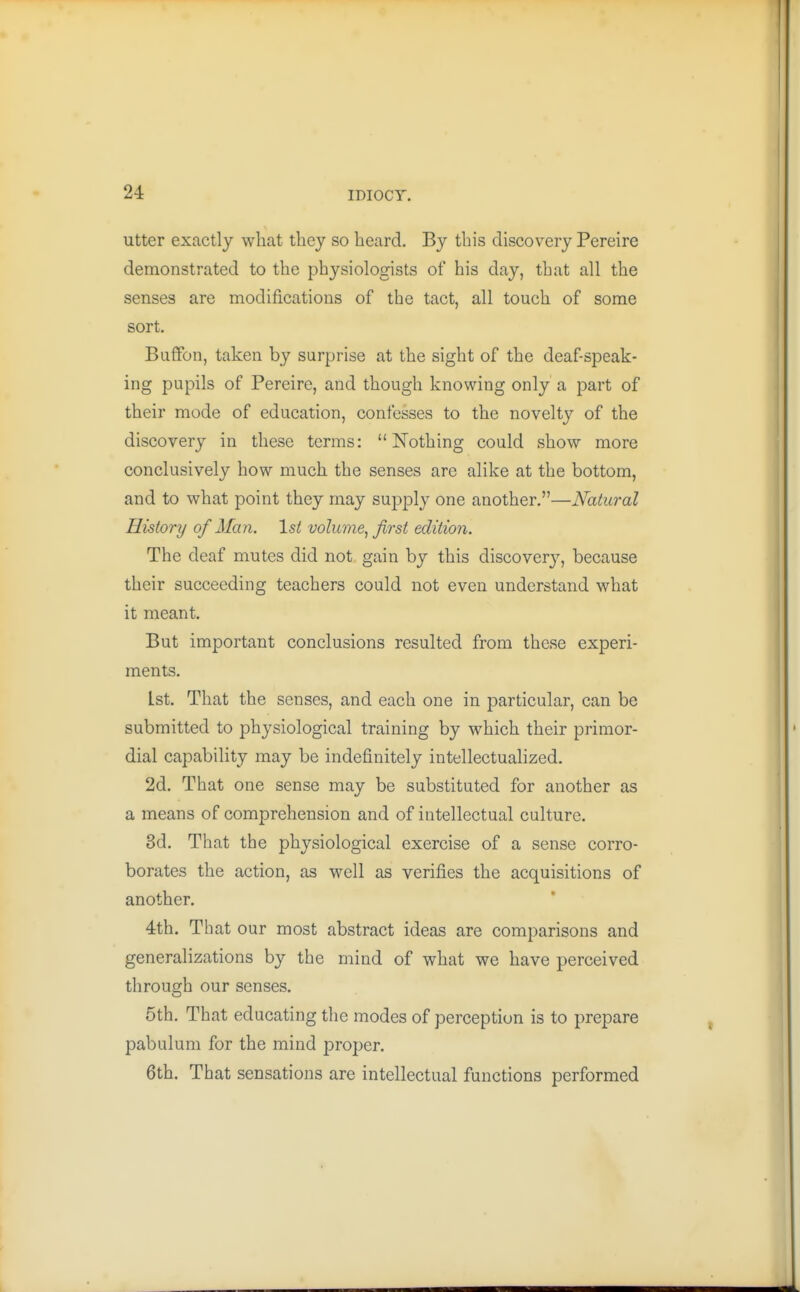 utter exactly what they so heard. By this discovery Pereire demonstrated to the physiologists of his day, that all the senses are modifications of the tact, all touch of some sort. Baffon, taken by surprise at the sight of the deaf-speak- ing pupils of Pereire, and though knowing only a part of their mode of education, confesses to the novelty of the discovery in these terms: Nothing could show more conclusively how much the senses arc alike at the bottom, and to what point they may supply one another.—Natural History of Man. 1st volume, first edition. The deaf mutes did not gain by this discover}'-, because their succeeding teachers could not even understand what it meant. But important conclusions resulted from these experi- ments. 1st. That the senses, and each one in particular, can be submitted to physiological training by which their primor- dial capability may be indefinitely intellectualized. 2d. That one sense may be substituted for another as a means of comprehension and of intellectual culture. 3d. That the physiological exercise of a sense corro- borates the action, as well as verifies the acquisitions of another. 4th. That our most abstract ideas are comparisons and generalizations by the mind of what we have perceived through our senses. 5th. That educating the modes of perception is to prepare pabulum for the mind proper. 6th. That sensations are intellectual functions performed