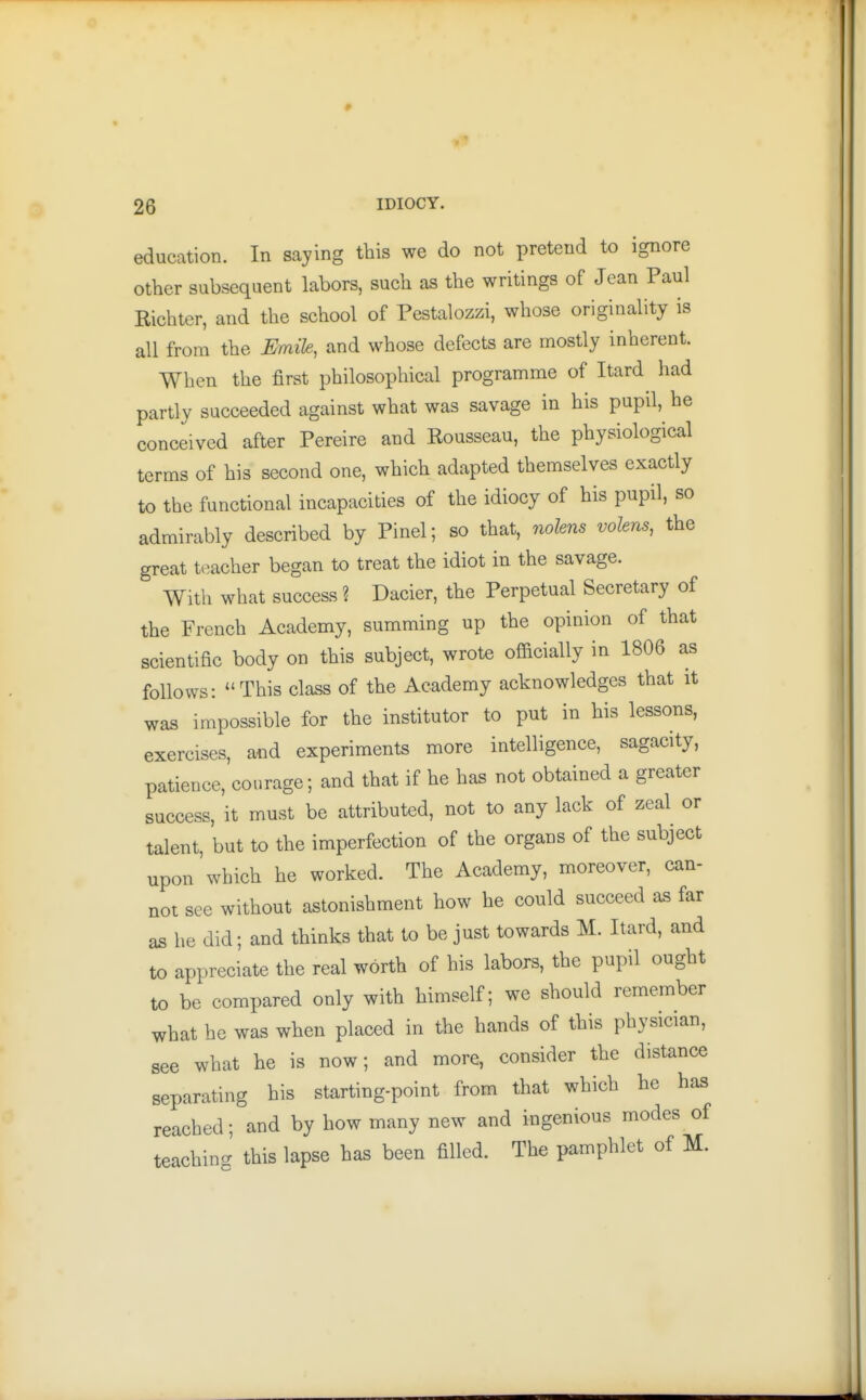 education. In saying this we do not pretend to ignore other subsequent labors, such as the writings of Jean Paul Richter, and the school of Pestalozzi, whose originality is all from the Emile, and whose defects are mostly inherent. When the first philosophical programme of Itard had partly succeeded against what was savage in his pupil, he conceived after Pereire and Rousseau, the physiological terms of his second one, which adapted themselves exactly to the functional incapacities of the idiocy of his pupil, so admirably described by Pinel; so that, nolens volens, the great teacher began to treat the idiot in the savage. With what success ? Dacier, the Perpetual Secretary of the French Academy, summing up the opinion of that scientific body on this subject, wrote ofiicially in 1806 as follows: This class of the Academy acknowledges that it was impossible for the institutor to put in his lessons, exercises, and experiments more intelligence, sagacity, patience, courage; and that if he has not obtained a greater success, it must be attributed, not to any lack of zeal or talent, but to the imperfection of the organs of the subject upon which he worked. The Academy, moreover, can- not see without astonishment how he could succeed as far as he did; and thinks that to be just towards M. Itard, and to appreciate the real worth of his labors, the pupil ought to be compared only with himself; we should remember what he was when placed in the hands of this physician, see what he is now; and more, consider the distance separating his starting-point from that which he has reached; and by how many new and ingenious modes of teaching this lapse has been filled. The pamphlet of M.