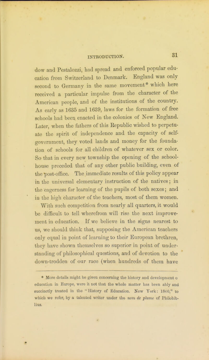 dow and Pestalozzi, liad spread and enforced popular edu- cation from Switzerland to Denmark. England was only second to Germany in the same movement* which here received a particular impulse from the character of the American people, and of the institutions of the country. As early as 1635 and 1689, laws for the formation of free schools had been enacted in the colonies of New England. Later, when the fathers of this Kepublic wished to perpetu- ate the spirit of independence and the capacity of self- government, they voted lands and money for the founda- tion of schools for all children of whatever sex or color. So that in every new township the opening of the school- house preceded that of any other public building, even of the post-office. The immediate results of this policy appear in the universal elementary instruction of the natives; in the eagerness for learning of the pupils of both sexes; and in the high character of the teachers, most of them women. With such competition from nearly all quarters, it would be difficult to tell wherefrom will rise the next improve- ment in education. If we believe in the signs nearest to us, we should think that, supposing the American teachers only equal in point of learning to their European brethren, they have shown themselves so superior in point of under- standing of philosophical questions, and of devotion to the down-trodden of our race (when hundreds of them have * More details might be given concerning the history and dcvelopnjent o education in Europe, were it not that the whole matter has been ably and succinctly treated in the History of Education. New York: ISt'.O, to which we refer, by a talented writer under the. nom de plume of Philobib- lius.