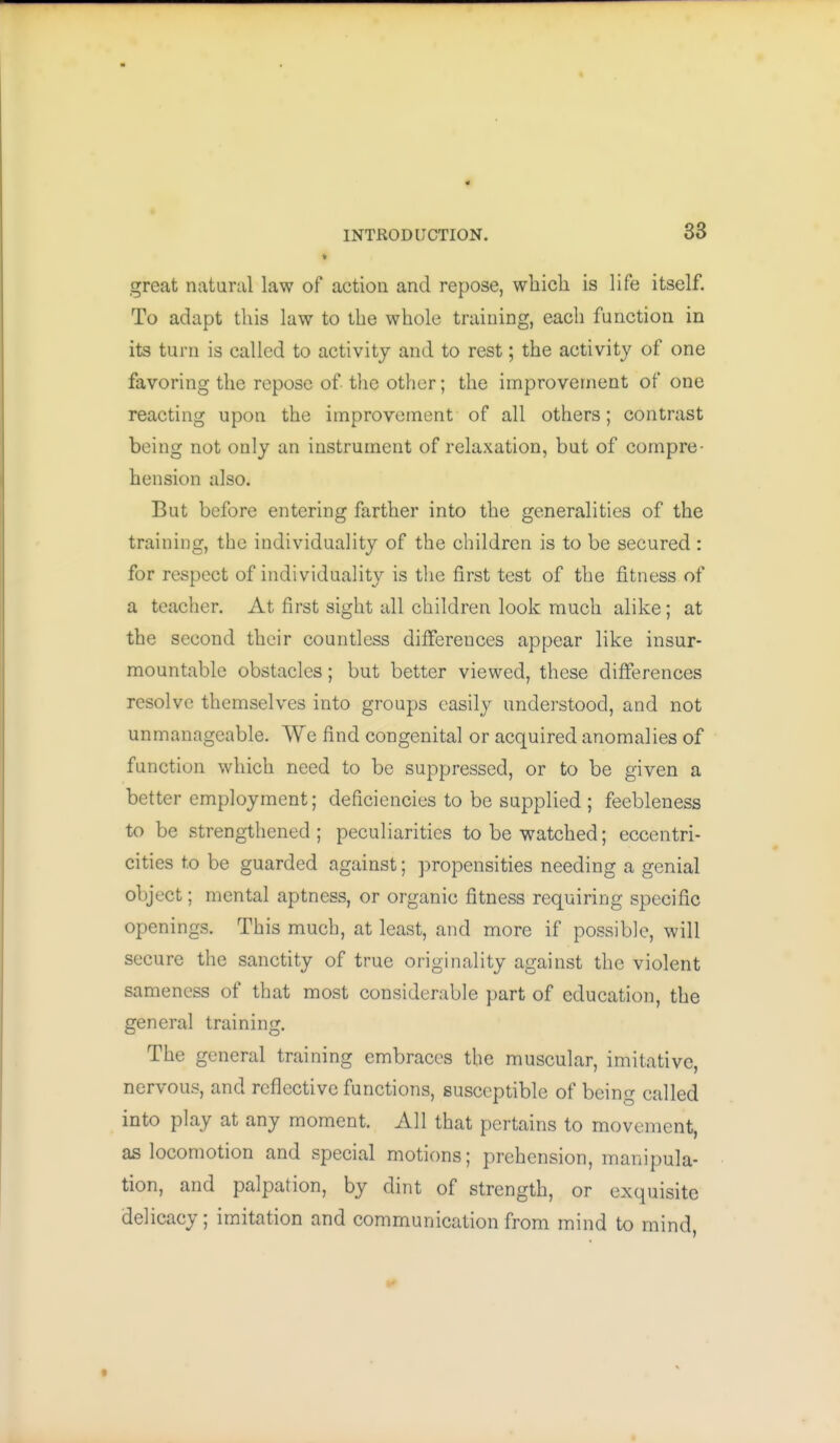 great natural law of action and repose, which is life itself. To adapt this law to the whole training, each function in its turn is called to activity and to rest; the activity of one favoring the repose of the other; the improvement of one reacting upon the improvement of all others; contrast being not only an instrument of relaxation, but of compre- hension also. But before entering farther into the generalities of the training, the individuality of the children is to be secured: for respect of individuality is the first test of the fitness of a teacher. At first sight all children look much alike; at the second their countless differences appear like insur- mountable obstacles; but better viewed, these differences resolve themselves into groups easily understood, and not unmanageable. We find congenital or acquired anomalies of function which need to be suppressed, or to be given a better employment; deficiencies to be supplied ; feebleness to be strengthened ; peculiarities to be watched; eccentri- cities to be guarded against; propensities needing a genial object; mental aptness, or organic fitness requiring specific openings. This much, at least, and more if possible, will secure the sanctity of true originality against the violent sameness of that most considerable part of education, the general training. The general training embraces the muscular, imitative, nervous, and reflective functions, susceptible of being called into play at any moment. All that pertains to movement, as locomotion and special motions; prehension, manipula- tion, and palpation, by dint of strength, or exquisite delicacy; imitation and communication from mind to mind,