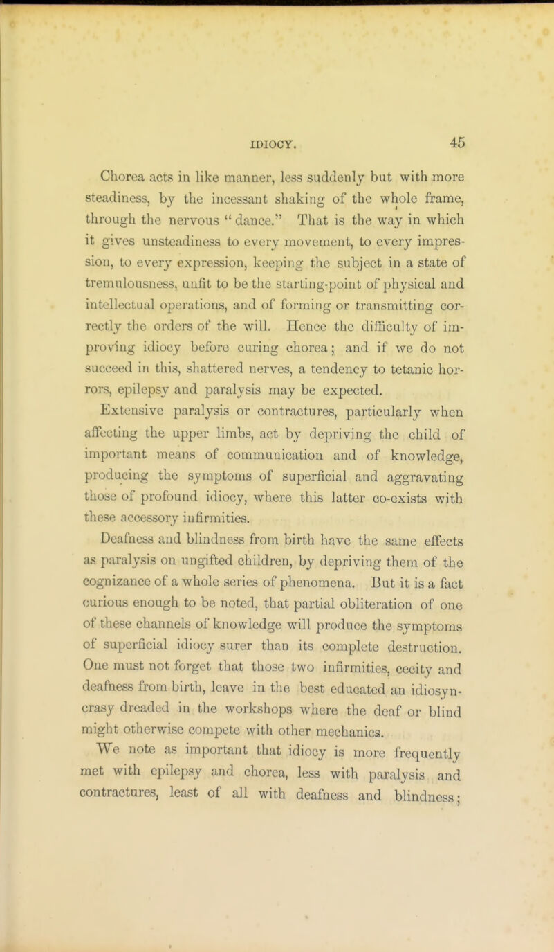 Chorea acts in like manner, less suddenly but with more steadiness, by the incessant shaking of the whole frame, through the nervous  dance. That is the way in which it gives unsteadiness to every movement, to every impres- sion, to every expression, keeping the subject in a state of tremulousness, unfit to be the starting-point of physical and intellectual operations, and of forming or transmitting cor- rectly the orders of the will. Hence the difficulty of im- proving idiocy before curing chorea; and if we do not succeed in this, shattered nerves, a tendency to tetanic hor- rors, epilepsy and paralysis may be expected. Extensive paralj^sis or contractures, particularly when affecting the upper limbs, act by depriving the child of important means of communication and of knowledge, producing the symptoms of superficial and aggravating those of profound idiocy, where this latter co-exists with these accessory infirmities. Deafness and blindness from birth have the same effects as paralysis on ungifted children, by depriving them of the cognizance of a whole series of phenomena. But it is a fact curious enough to be noted, that partial obliteration of one of these channels of knowledge will produce the symptoms of superficial idiocy surer than its complete destruction. One must not forget that those two infirmities, cecity and deafness from birth, leave in the best educated an idiosyn- crasy dreaded in the workshops where the deaf or blind might otherwise compete with other mechanics. We note as important that idiocy is more frequently met with epilepsy and chorea, less with paralysis and contractures, least of all with deafness and blindness;