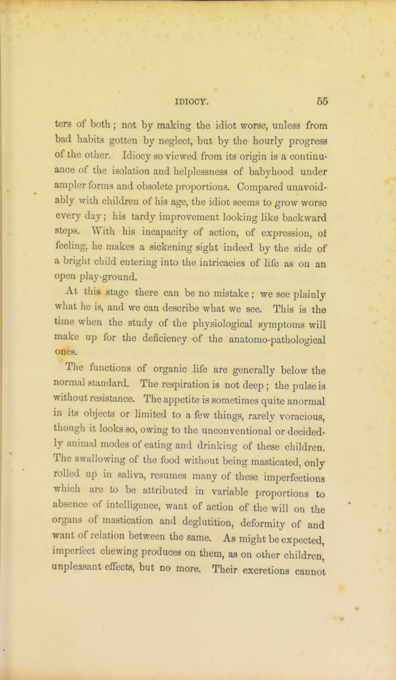 ters of both; not by making the idiot worse, unless from bad habits gotten by neglect, but by the hourly progress of the other. Idiocy so viewed from its origin is a continu- ance of the isolation and helplessness of babyhood under ampler forms and obsolete proportions. Compared unavoid- ably with children of his age, the idiot seems to grow worse every day; his tardy improvement looking like backward steps. With his incapacity of action, of expression, of feeling, he makes a sickening sight indeed by the side of a bright child entering into the intricacies of life as on an open play-ground. At this stage there can be no mistake; we see plainly what he is, and we can describe what we see. This is the time when the study of the physiological symptoms will make up for the deficiency of the anatomo-pathological ones. The functions of organic life are generally below the normal standard. The respiration is not deep ; the pulse is without resistance. The appetite is sometimes quite anormal in Its objects or limited to a few things, rarely voracious, though it looks so, owing to the unconventional or decided- ly animal modes of eating and drinking of these children. The swallowing of the food without being masticated, only rolled up in saliva, resumes many of these imperfections which arc to be attributed in variable proportions to absence of intelligence, want of action of the will on the organs of mastication and deglutition, deformity of and want of relation between the same. As might be expected, imperfect chewing produces on them, as on other children^ unpleasant effects, but no more. Their excretions cannot