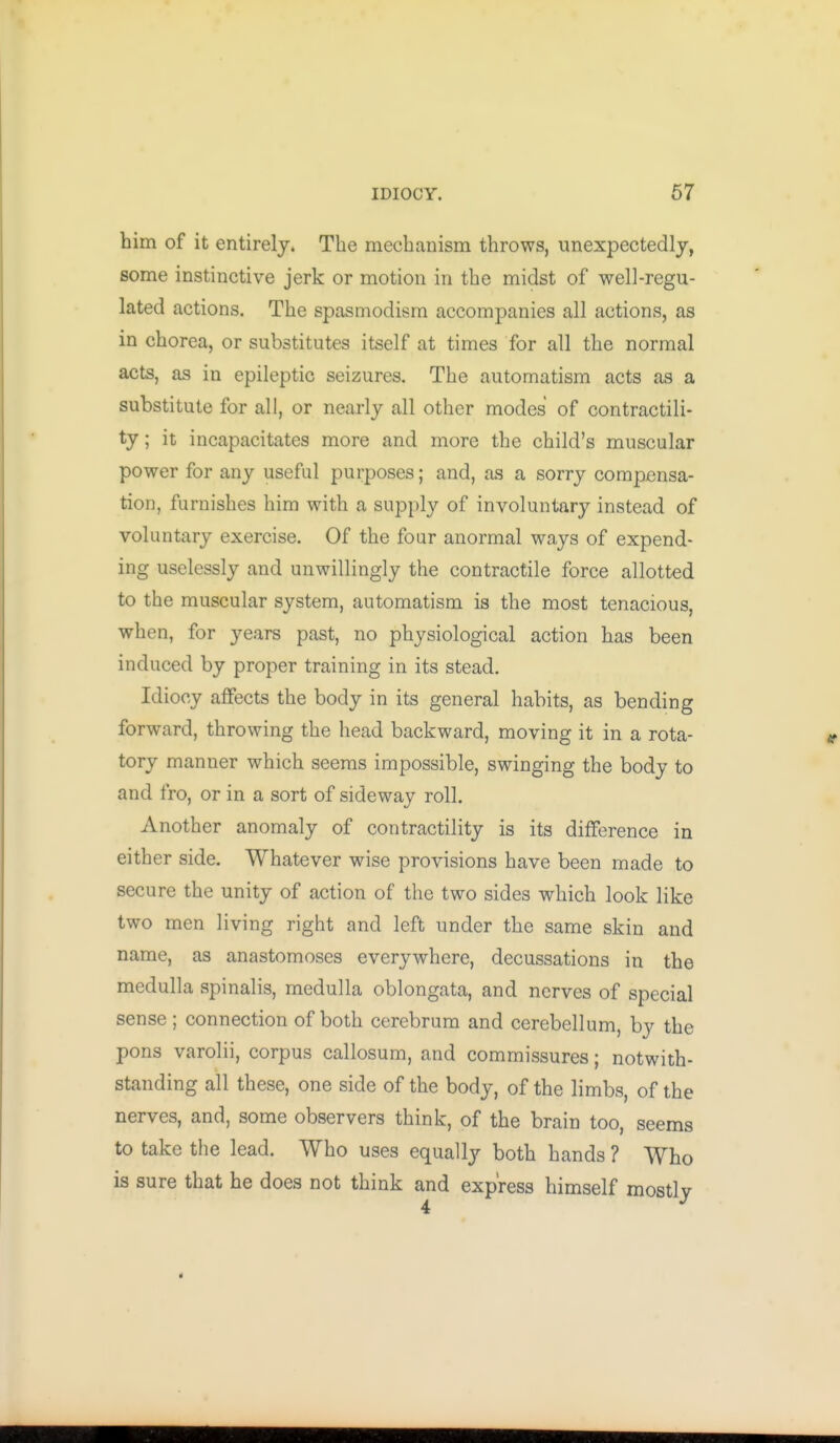 him of it entirely. The mechanism throws, imexpectedlj, some instinctive jerk or motion in the midst of well-regu- lated actions. The spasmodism accompanies all actions, as in chorea, or substitutes itself at times for all the normal acts, as in epileptic seizures. The automatism acts as a substitute for all, or nearly all other modes of contractili- ty ; it incapacitates more and more the child's muscular power for any useful purposes; and, as a sorry compensa- tion, furnishes him with a supply of involuntary instead of voluntary exercise. Of the four anormal ways of expend- ing uselessly and unwillingly the contractile force allotted to the muscular system, automatism is the most tenacious, when, for years past, no physiological action has been induced by proper training in its stead. Idiocy affects the body in its general habits, as bending forward, throwing the head backward, moving it in a rota- tory manner which seems impossible, swinging the body to and fro, or in a sort of sideway roll. Another anomaly of contractility is its difference in either side. Whatever wise provisions have been made to secure the unity of action of the two sides which look like two men living right and left under the same skin and name, as anastomoses everywhere, decussations in the medulla spinalis, medulla oblongata, and nerves of special sense ; connection of both cerebrum and cerebellum, by the pons varolii, corpus callosum, and commissures; notwith- standing all these, one side of the body, of the limbs, of the nerves, and, some observers think, of the brain too, seems to take the lead. Who uses equally both hands ? Who is sure that he does not think and express himself mostly