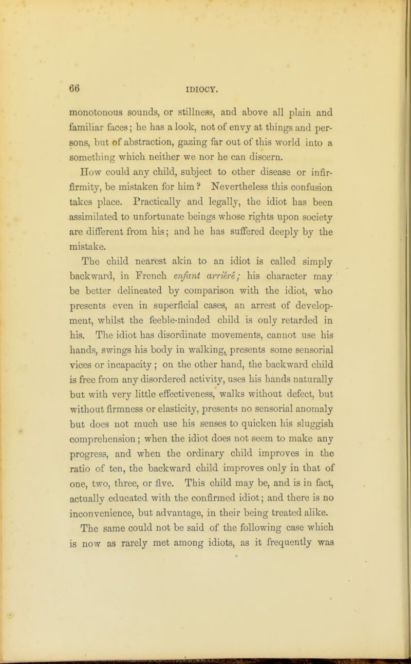 monotonous sounds, or stillness, and above all plain and familiar faces; he has a look, not of envy at things and per- sons, but of abstraction, gazing far out of this world into a something which neither we nor he can discern. How could any child, subject to other disease or infir- firmity, be mistaken for him ? Nevertheless this confusion takes place. Practically and legally, the idiot has been assimilated to unfortunate beings whose rights upon society are different from his; and he has suffered deeply by the mistake. The child nearest akin to an idiot is called simply backward, in French enfant arriere; his character may be better delineated by comparison with the idiot, who presents even in superficial cases, an arrest of develop- ment, whilst the feeble-minded child is only retarded in his. The idiot has disordinate movements, cannot use his hands, swings his body in walking,^ presents some sensorial vices or incapacity ; on the other hand, the backward child is free from any disordered activity, uses his hands naturally but with very little effectiveness, walks without defect, but without firmness or elasticity, presents no sensorial anomaly but does not much use his senses to quicken his sluggish comprehension; when the idiot does not seem to make any progress, and when the ordinary child improves in the ratio of ten, the backward child improves only in that of one, two, three, or five. This child may be, and is in fact, actually educated with the confirmed idiot; and there is no inconvenience, but advantage, in their being treated alike. The same could not be said of the following case which is now as rarely met among idiots, as it frequently was