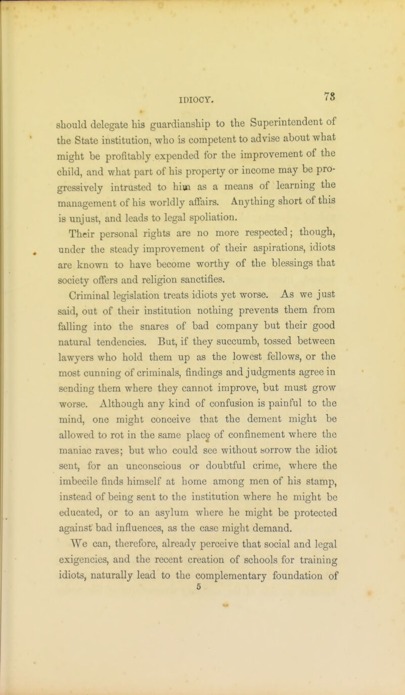 IDIOCY. 78 should delegate his guardianship to the Superintendent of the State institution, who is competent to advise about what might be profitably expended for the improvement of the child, and what part of his property or income may be pro- gressively intrusted to hiea as a means of learning the management of his worldly affairs. Anything short of this is unjust, and leads to legal spoliation. Their personal rights are no more respected; though, under the steady improvement of their aspirations, idiots are known to have become worthy of the blessings that society offers and religion sanctifies. Criminal legislation treats idiots yet worse. As we just said, out of their institution nothing prevents them from falling into the snares of bad company but their good natural tendencies. But, if they succumb, tossed between lawyers who hold them up as the lowest fellows, or the most cunning of criminals, findings and judgments agree in sending them where they cannot improve, but must grow worse. Although any kind of confusion is painful to the mind, one might conceive that the dement might be allowed to rot in the same place of confinement where the maniac raves; but who could see without sorrow the idiot sent, for an unconscious or doubtful crime, w^here the imbecile finds himself at home among men of his stamp, instead of being sent to the institution where he might be educated, or to an asylum where he might be protected against' bad influences, as the case might demand. We can, therefore, already perceive that social and legal exigencies, and the recent creation of schools for training idiots, naturally lead to the complementary foundation of