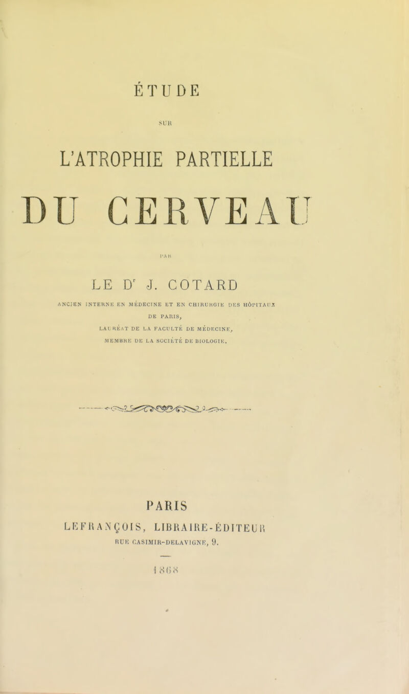 SUR L'ATROPHIE PARTIELLE DU CERVEAU LE J. COTARD ANCiKN INTEHNK EN MÉDECINE ET EN CHinUHGfK IIES HÔi'ITAIIJS DE PARIS, LAI HÉ.AT DE LA FACULTÉ DE MEDECINE, MEMBRE DE LA SOCIÉTÉ DE BIOLOGIE. ^'-^p^^^^^T^ç^B-tr^^^ PARIS LKFHANÇOIS, LIERA IRE - ÉDITEU P, RUK CASIMIK-DELAVIGNK, 9. i S{mS