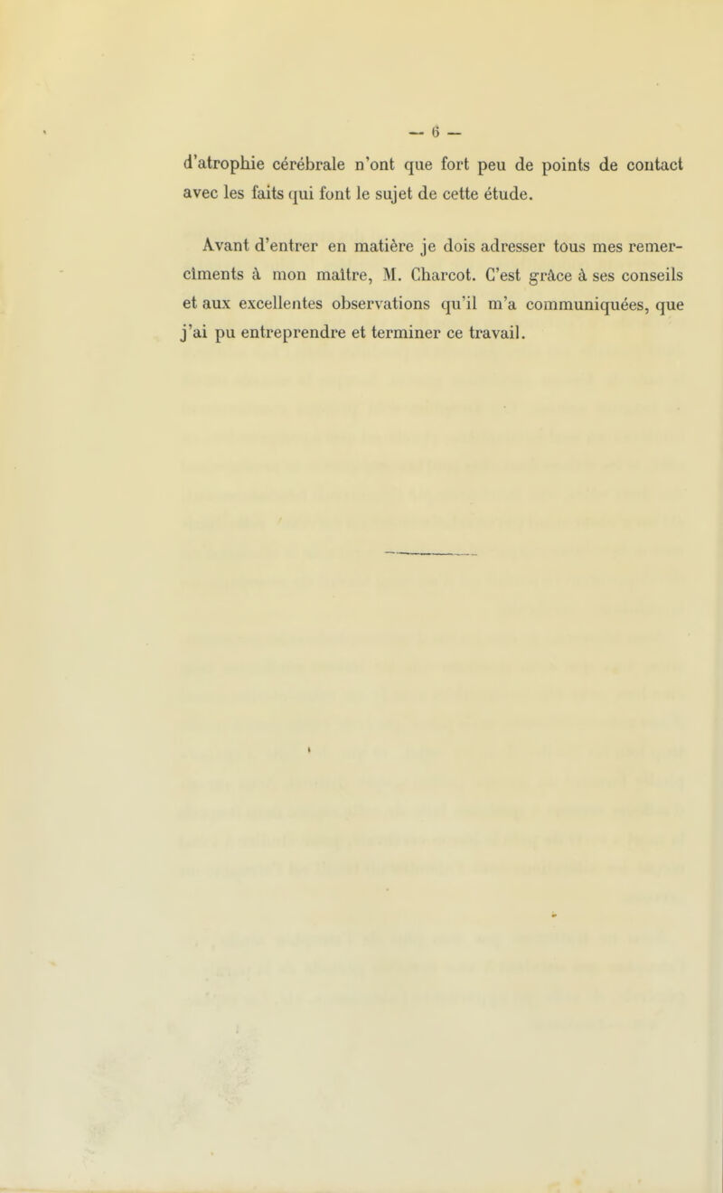 d'atrophie cérébrale n'ont que fort peu de points de contact avec les faits qui font le sujet de cette étude. Avant d'entrer en matière je dois adresser tous mes remer- ciments à mon maître, M. Charcot. C'est grâce à ses conseils et aux excellentes observations qu'il m'a communiquées, que j'ai pu entreprendre et terminer ce travail.