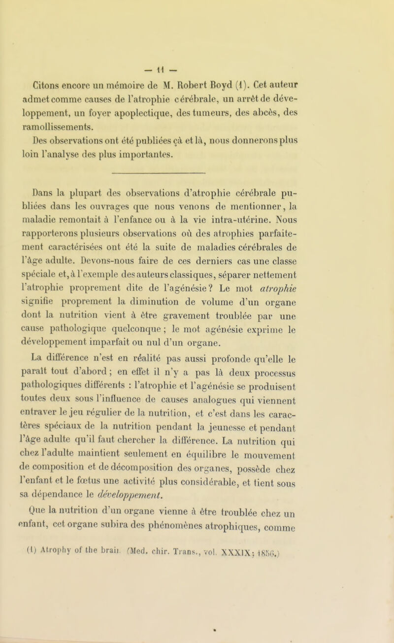 admet comme causes de l'atrophie cérébrale, un arrêt de déve- loppement, un foyer apoplectique, des tumeurs, des abcès, des ramollissements. Des observations ont été publiées çà et là, nous donnerons plus loin l'analyse des plus importantes. Dans la plupart des observations d'atrophie cérébrale pu- bliées dans les ouvrages que nous venons de mentionner, la maladie remontait à l'enfance ou à la vie intra-utérine. Nous rapporterons plusieurs observations où des atrophies parfaite- ment caractérisées ont été la suite de maladies cérébrales de l'âge adulte. Devons-nous faire de ces derniers cas une classe spéciale et, à l'exemple des auteurs classiques, séparer nettement l'atrophie proprement dite de l'agénésie? Le mot atrophie signifie proprement la diminution de volume d'un organe dont la nutrition vient à être gravement troublée par une cause pathologique quelconque ; le mot agénésie exprime le développement imparfait ou nul d'un organe. La différence n'est en réalité pas aussi profonde qu'elle le parait tout d'abord ; en effet il n'y a pas là deux processus pathologiques différents : l'atrophie et l'agénésie se produisent toutes deux sous l'influence de causes analogues qui viennent entraver le jeu régulier de la nutrition, et c'est dans les carac- tères spéciaux de la nutrition pendant la jeunesse et pendant l'âge adulte qu'il faut chercher la diflerence. La nutrition qui chez l'adulte maintient seulement en équilibre le mouvement de composition et de décomposition des organes, possède chez l'enfant et le fœtus une activité plus considérable, et tient sous sa dépendance le développement. Que la nutrition d'un organe vienne à être troublée chez un enfant, cet organe subira des phénomènes atrophiques, comme (1) Atrophy of the braii. rMed. chir. Trans., vol, XXXIX; 185(3.)