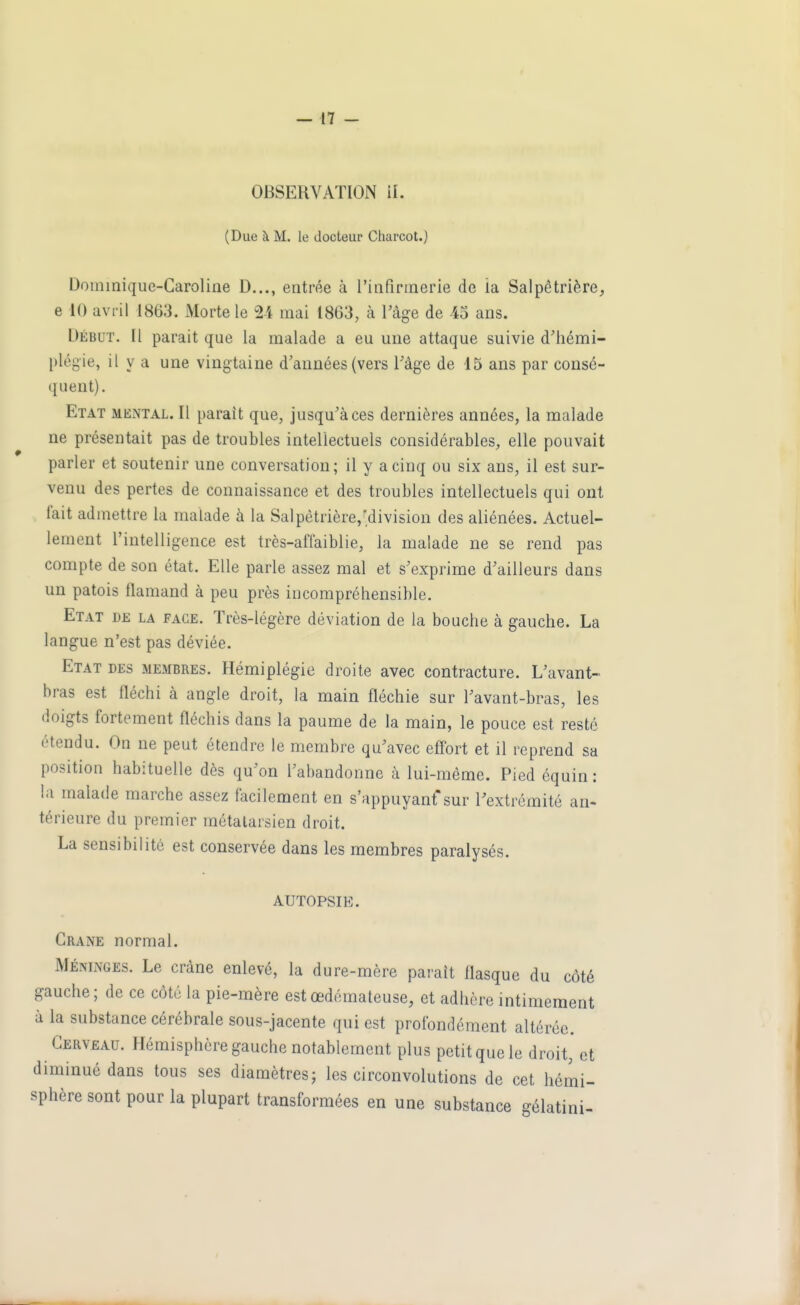 OBSERVATION il. (Due à M. le docteur Charcot.) Dominique-Caroline D..., entrée à l'infirmerie de la Salpêtrière, 6 10 avril 1863. Morte le 24 mai 1863, à l'âge de 45 ans. Début. Il parait que la malade a eu une attaque suivie d'hémi- plégie, il y a une vingtaine d'années (vers l'âge de 15 ans par consé- quent). Etat meiNtal. Il parait que, jusqu'à ces dernières années, la malade ne présentait pas de troubles intellectuels considérables, elle pouvait parler et soutenir une conversation; il y a cinq ou six ans, il est sur- venu des pertes de connaissance et des troubles intellectuels qui ont fait admettre la malade à la Salpètrière/division des aliénées. Actuel- lement l'intelligence est très-affaiblie, la malade ne se rend pas compte de son état. Elle parle assez mal et s'exprime d'ailleurs dans un patois flamand à peu près incompréhensible. Etat de la face. Très-légère déviation de la bouche à gauche. La langue n'est pas déviée. Etat des membres. Hémiplégie droite avec contracture. L'avant- bras est fléchi à angle droit, la main fléchie sur l'avant-bras, les doigts fortement fléchis dans la paume de la main, le pouce est resté étendu. On ne peut étendre le membre qu'avec eff'ort et il reprend sa position habituelle dès qu'on l'abandonne à lui-même. Pied équin : la malade marche assez facilement en s'appuyanf sur l'extrémité an- térieure du premier métatarsien droit. La sensibilité est conservée dans les membres paralysés. AUTOPSIE. Crâne normal. Méninges. Le crâne enlevé, la dure-mère paraît flasque du côté gauche ; de ce côté la pie-mère est œdémateuse, et adhère intimement à la substance cérébrale sous-jacente qui est profondément altérée. Cerveau. Hémisphère gauche notablement plus petit que le droit, et diminué dans tous ses diamètres; les circonvolutions de cet hémi- sphère sont pour la plupart transformées en une substance gélatini-